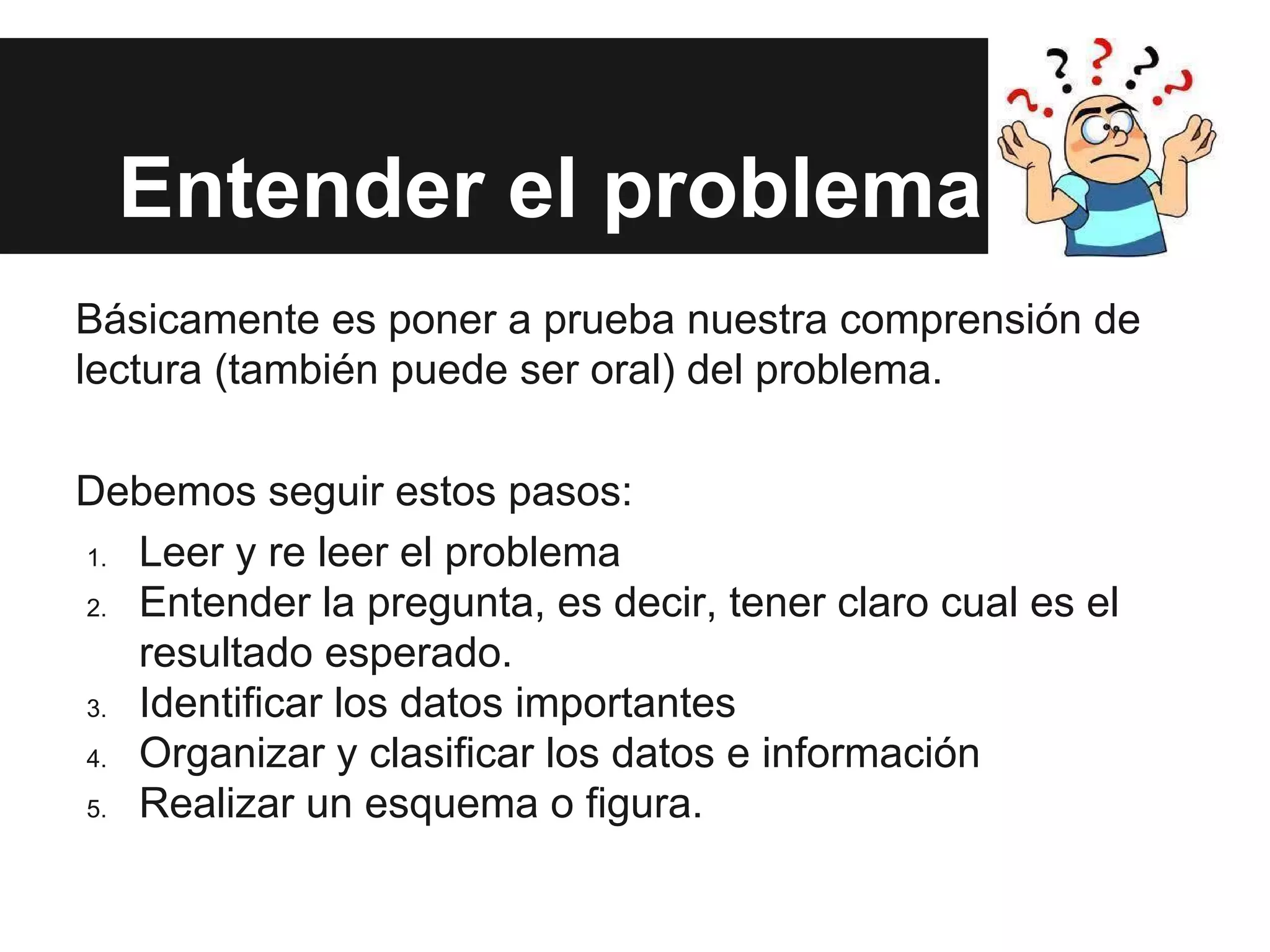 Entender el problema
Básicamente es poner a prueba nuestra comprensión de
lectura (también puede ser oral) del problema.
Debemos seguir estos pasos:
1. Leer y re leer el problema
2. Entender la pregunta, es decir, tener claro cual es el
resultado esperado.
3. Identificar los datos importantes
4. Organizar y clasificar los datos e información
5. Realizar un esquema o figura.
 