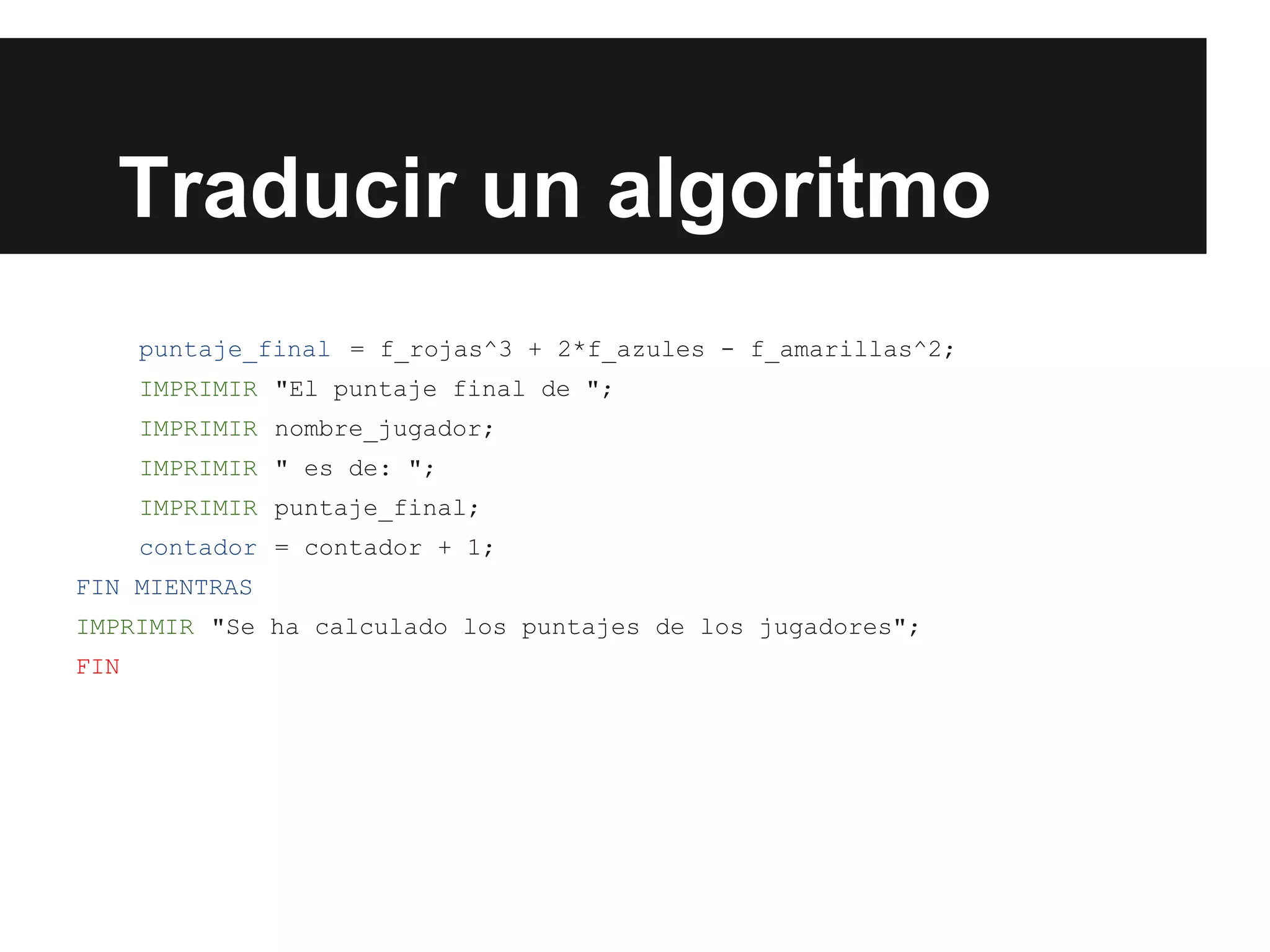 Traducir un algoritmo
puntaje_final = f_rojas^3 + 2*f_azules - f_amarillas^2;
IMPRIMIR "El puntaje final de ";
IMPRIMIR nombre_jugador;
IMPRIMIR " es de: ";
IMPRIMIR puntaje_final;
contador = contador + 1;
FIN MIENTRAS
IMPRIMIR "Se ha calculado los puntajes de los jugadores";
FIN
 
