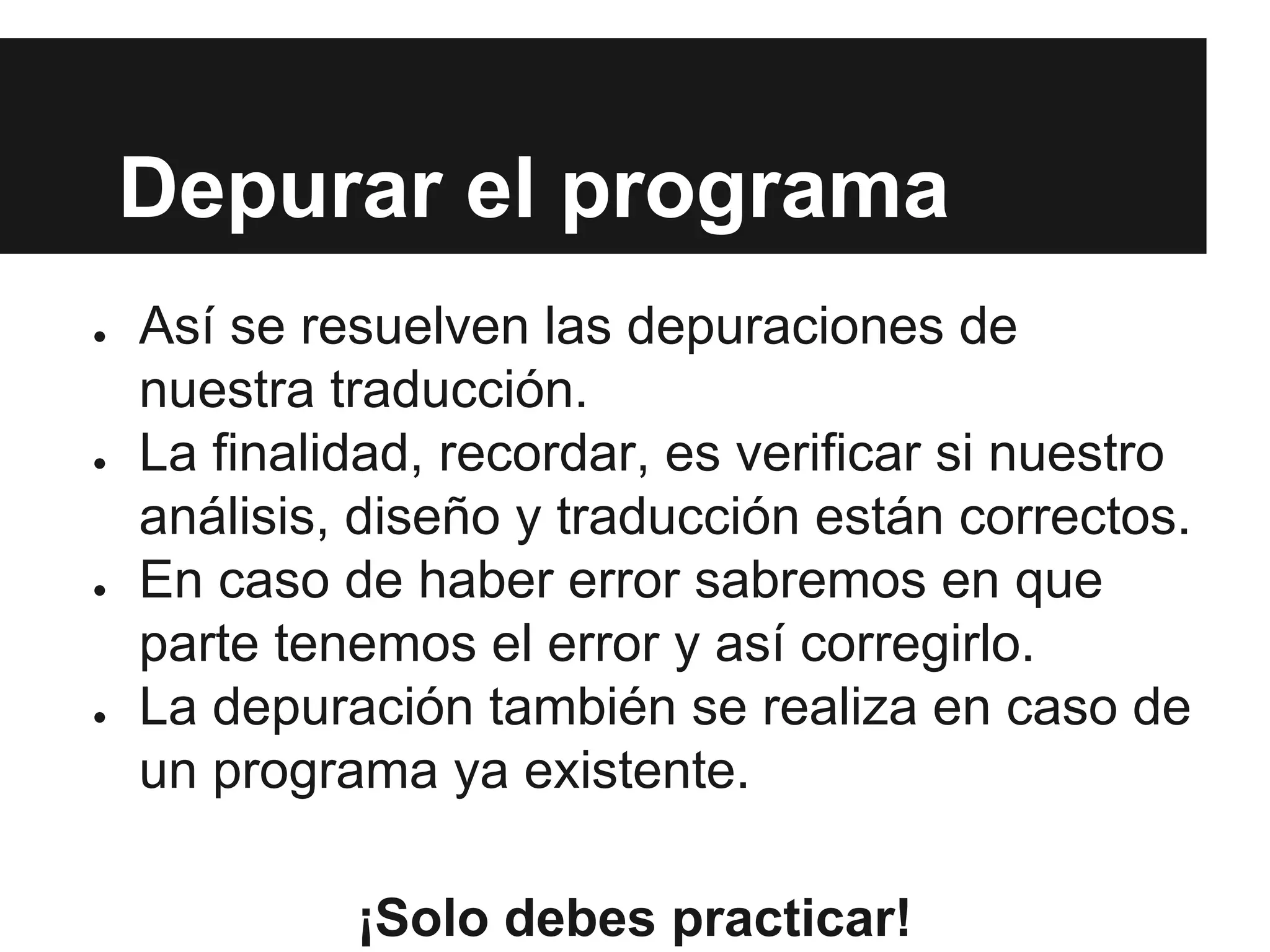 Depurar el programa
● Así se resuelven las depuraciones de
nuestra traducción.
● La finalidad, recordar, es verificar si nuestro
análisis, diseño y traducción están correctos.
● En caso de haber error sabremos en que
parte tenemos el error y así corregirlo.
● La depuración también se realiza en caso de
un programa ya existente.
¡Solo debes practicar!
 