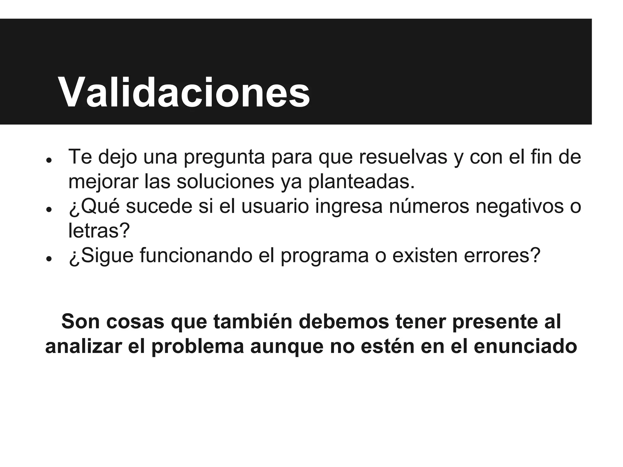 Validaciones
● Te dejo una pregunta para que resuelvas y con el fin de
mejorar las soluciones ya planteadas.
● ¿Qué sucede si el usuario ingresa números negativos o
letras?
● ¿Sigue funcionando el programa o existen errores?
Son cosas que también debemos tener presente al
analizar el problema aunque no estén en el enunciado
 