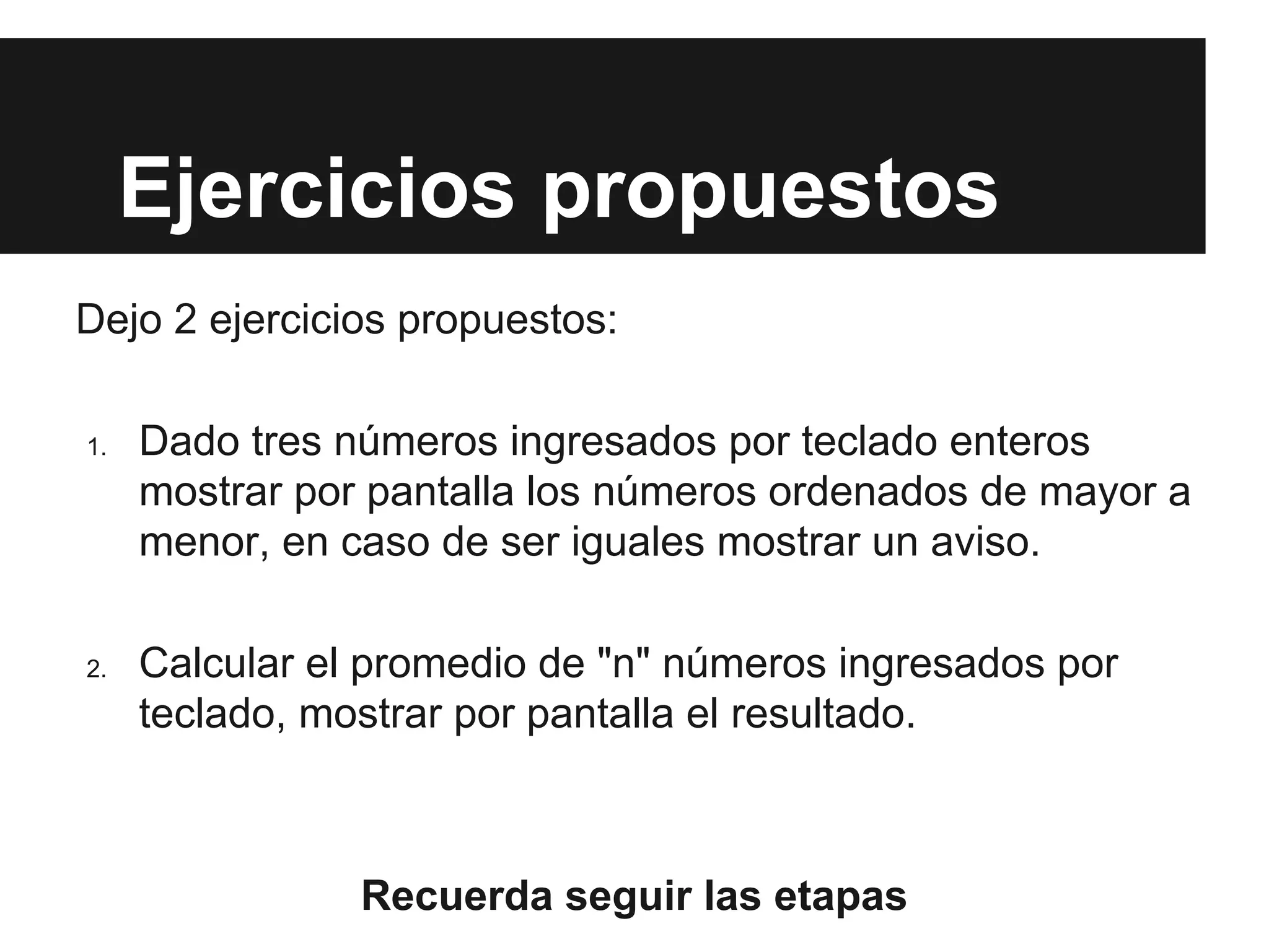 Ejercicios propuestos
Dejo 2 ejercicios propuestos:
1. Dado tres números ingresados por teclado enteros
mostrar por pantalla los números ordenados de mayor a
menor, en caso de ser iguales mostrar un aviso.
2. Calcular el promedio de "n" números ingresados por
teclado, mostrar por pantalla el resultado.
Recuerda seguir las etapas
 