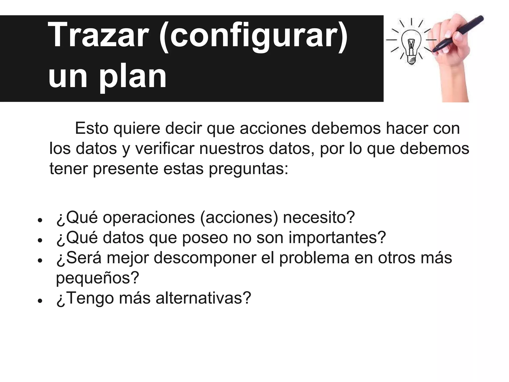 Trazar (configurar)
un plan
Esto quiere decir que acciones debemos hacer con
los datos y verificar nuestros datos, por lo que debemos
tener presente estas preguntas:
● ¿Qué operaciones (acciones) necesito?
● ¿Qué datos que poseo no son importantes?
● ¿Será mejor descomponer el problema en otros más
pequeños?
● ¿Tengo más alternativas?
 