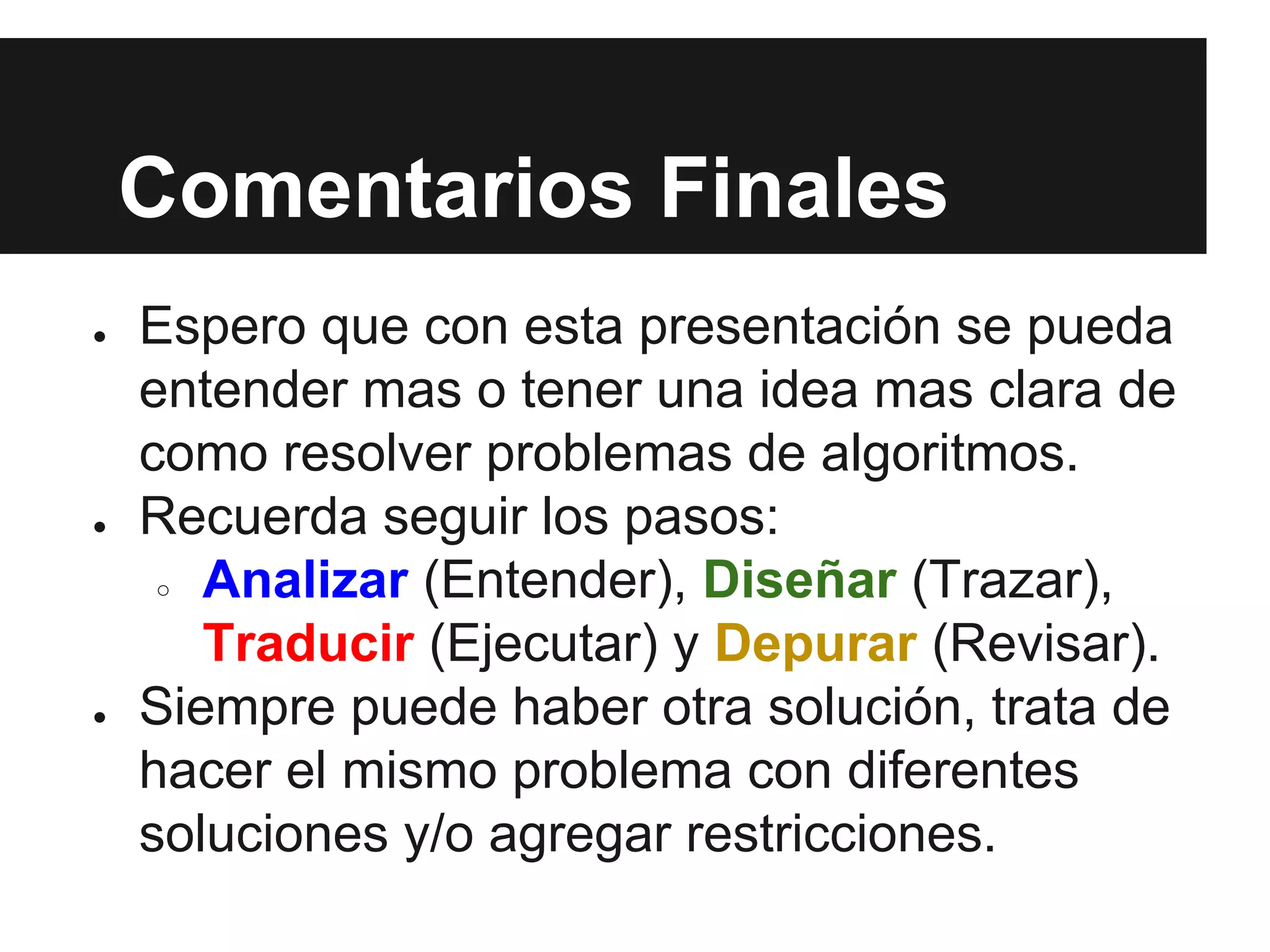 Comentarios Finales
● Espero que con esta presentación se pueda
entender mas o tener una idea mas clara de
como resolver problemas de algoritmos.
● Recuerda seguir los pasos:
○ Analizar (Entender), Diseñar (Trazar),
Traducir (Ejecutar) y Depurar (Revisar).
● Siempre puede haber otra solución, trata de
hacer el mismo problema con diferentes
soluciones y/o agregar restricciones.
 