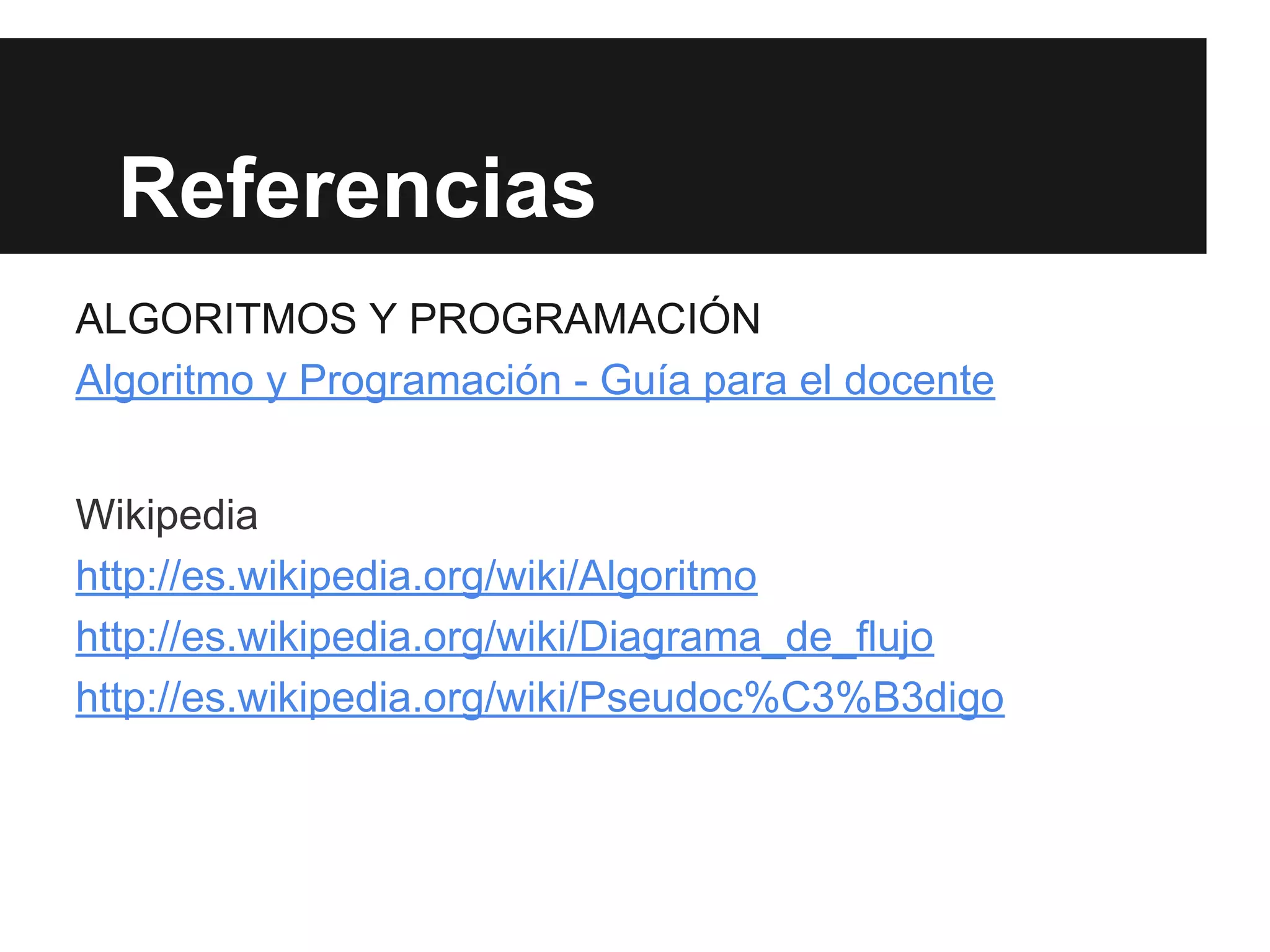 Referencias
ALGORITMOS Y PROGRAMACIÓN
Algoritmo y Programación - Guía para el docente
Wikipedia
http://es.wikipedia.org/wiki/Algoritmo
http://es.wikipedia.org/wiki/Diagrama_de_flujo
http://es.wikipedia.org/wiki/Pseudoc%C3%B3digo
 