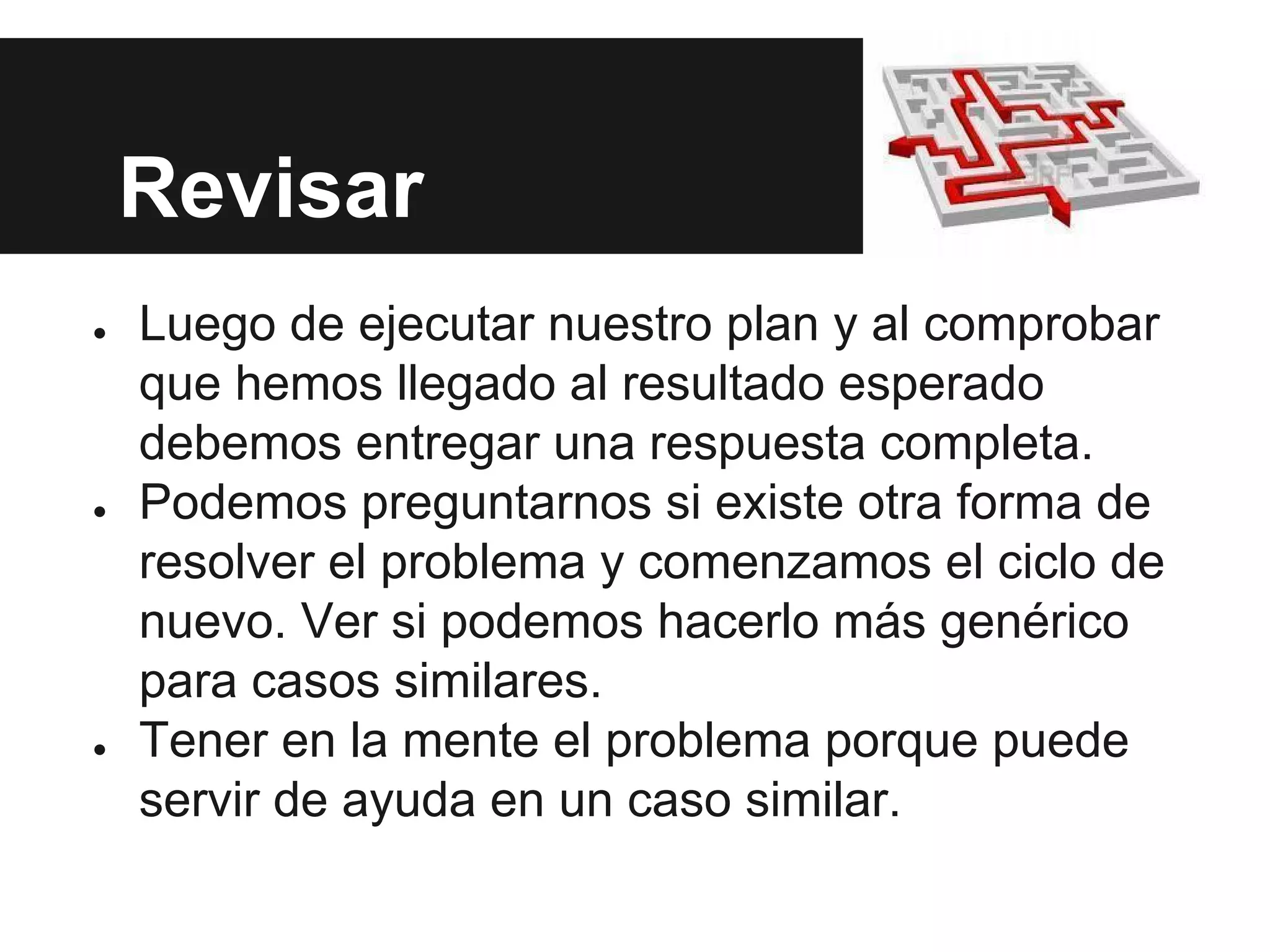 Revisar
● Luego de ejecutar nuestro plan y al comprobar
que hemos llegado al resultado esperado
debemos entregar una respuesta completa.
● Podemos preguntarnos si existe otra forma de
resolver el problema y comenzamos el ciclo de
nuevo. Ver si podemos hacerlo más genérico
para casos similares.
● Tener en la mente el problema porque puede
servir de ayuda en un caso similar.
 