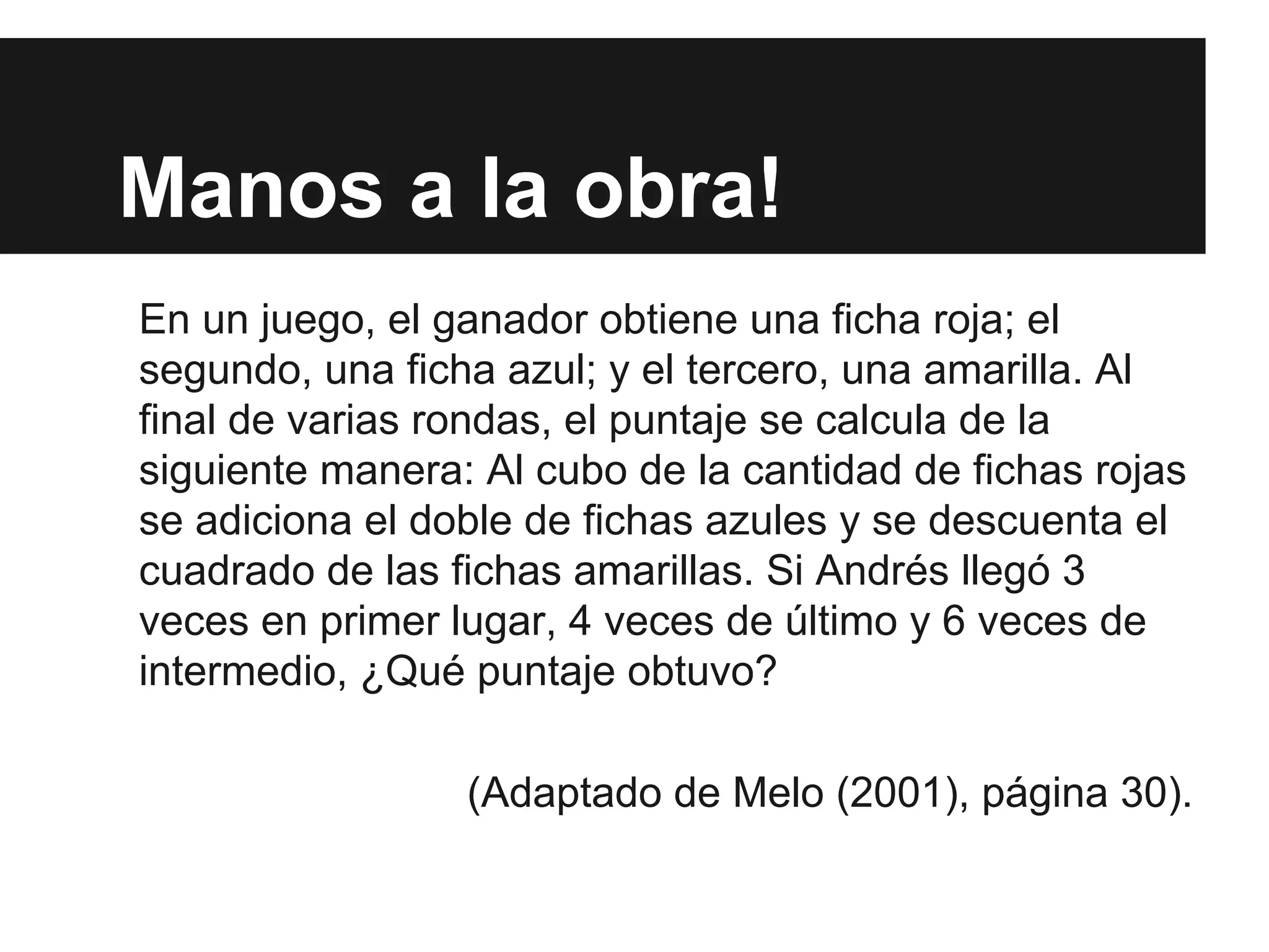 Manos a la obra!
En un juego, el ganador obtiene una ficha roja; el
segundo, una ficha azul; y el tercero, una amarilla. Al
final de varias rondas, el puntaje se calcula de la
siguiente manera: Al cubo de la cantidad de fichas rojas
se adiciona el doble de fichas azules y se descuenta el
cuadrado de las fichas amarillas. Si Andrés llegó 3
veces en primer lugar, 4 veces de último y 6 veces de
intermedio, ¿Qué puntaje obtuvo?
(Adaptado de Melo (2001), página 30).
 