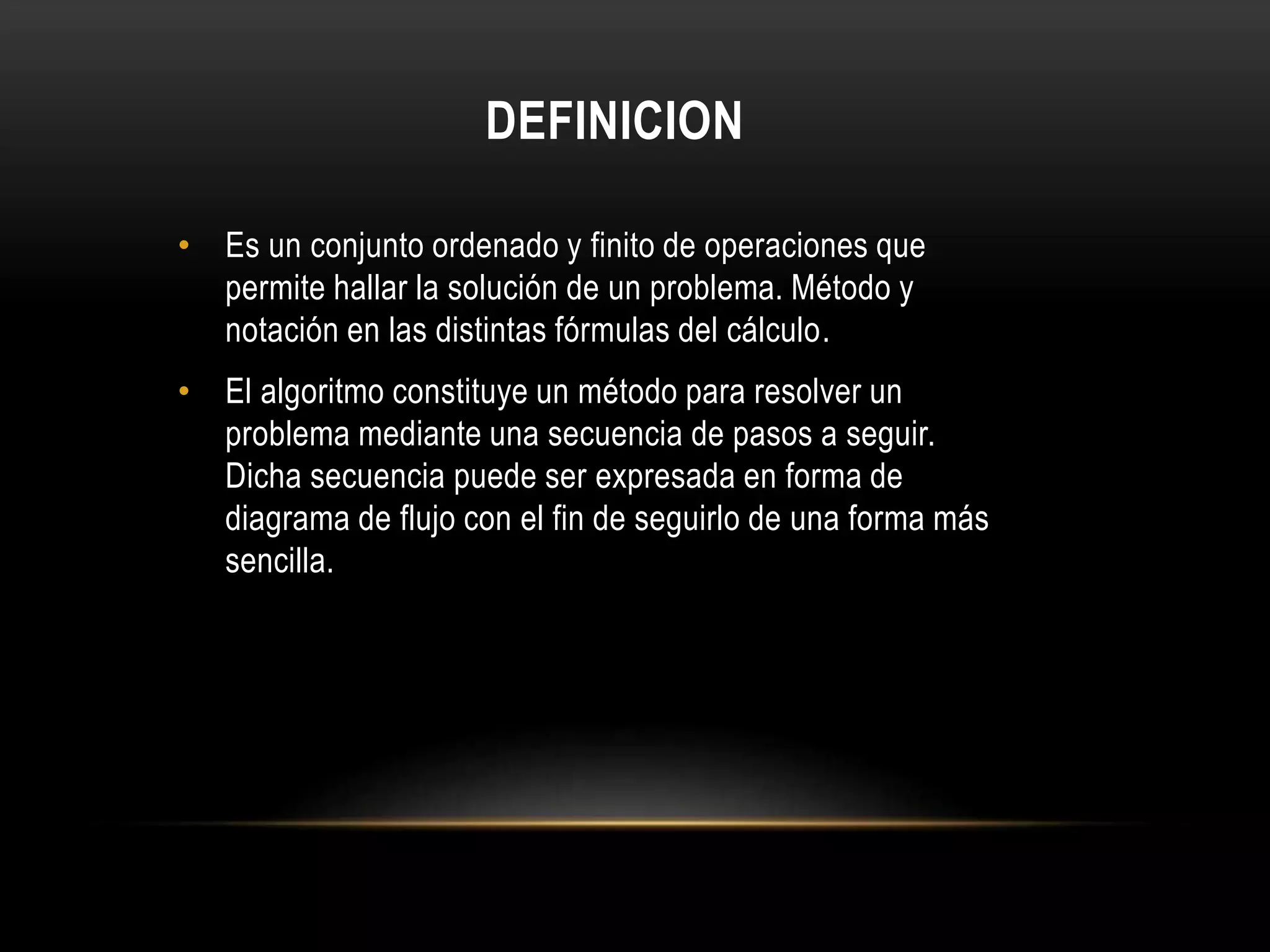 DEFINICION
• Es un conjunto ordenado y finito de operaciones que
permite hallar la solución de un problema. Método y
notación en las distintas fórmulas del cálculo.
• El algoritmo constituye un método para resolver un
problema mediante una secuencia de pasos a seguir.
Dicha secuencia puede ser expresada en forma de
diagrama de flujo con el fin de seguirlo de una forma más
sencilla.
 
