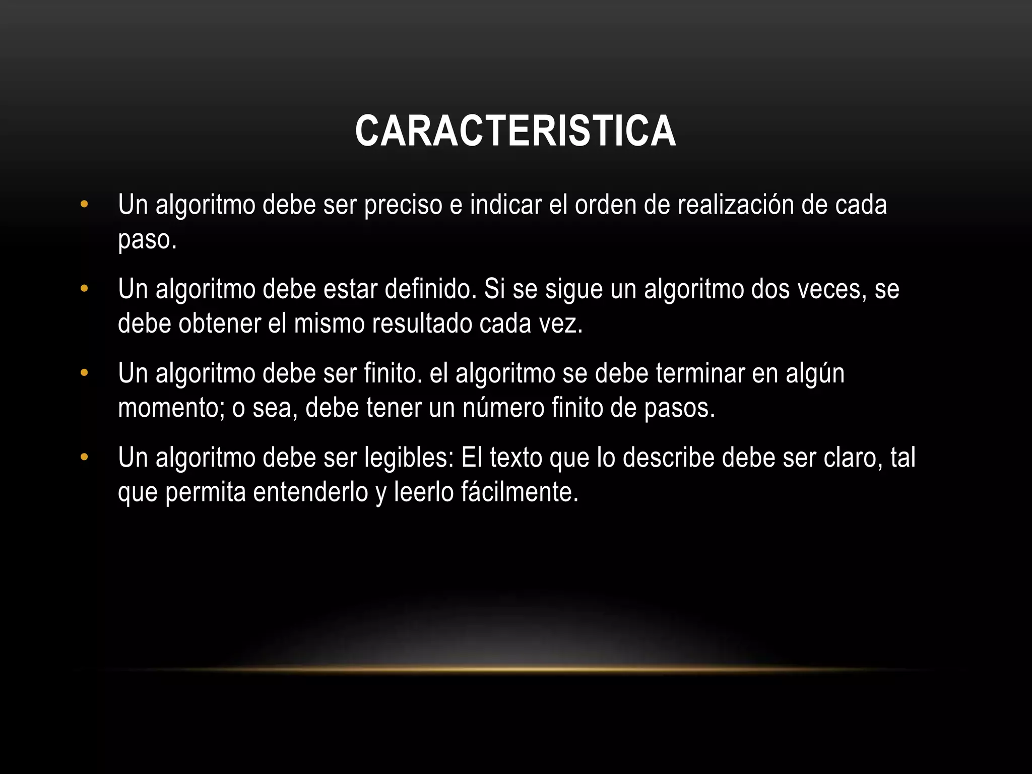 CARACTERISTICA
• Un algoritmo debe ser preciso e indicar el orden de realización de cada
paso.
• Un algoritmo debe estar definido. Si se sigue un algoritmo dos veces, se
debe obtener el mismo resultado cada vez.
• Un algoritmo debe ser finito. el algoritmo se debe terminar en algún
momento; o sea, debe tener un número finito de pasos.
• Un algoritmo debe ser legibles: El texto que lo describe debe ser claro, tal
que permita entenderlo y leerlo fácilmente.
 
