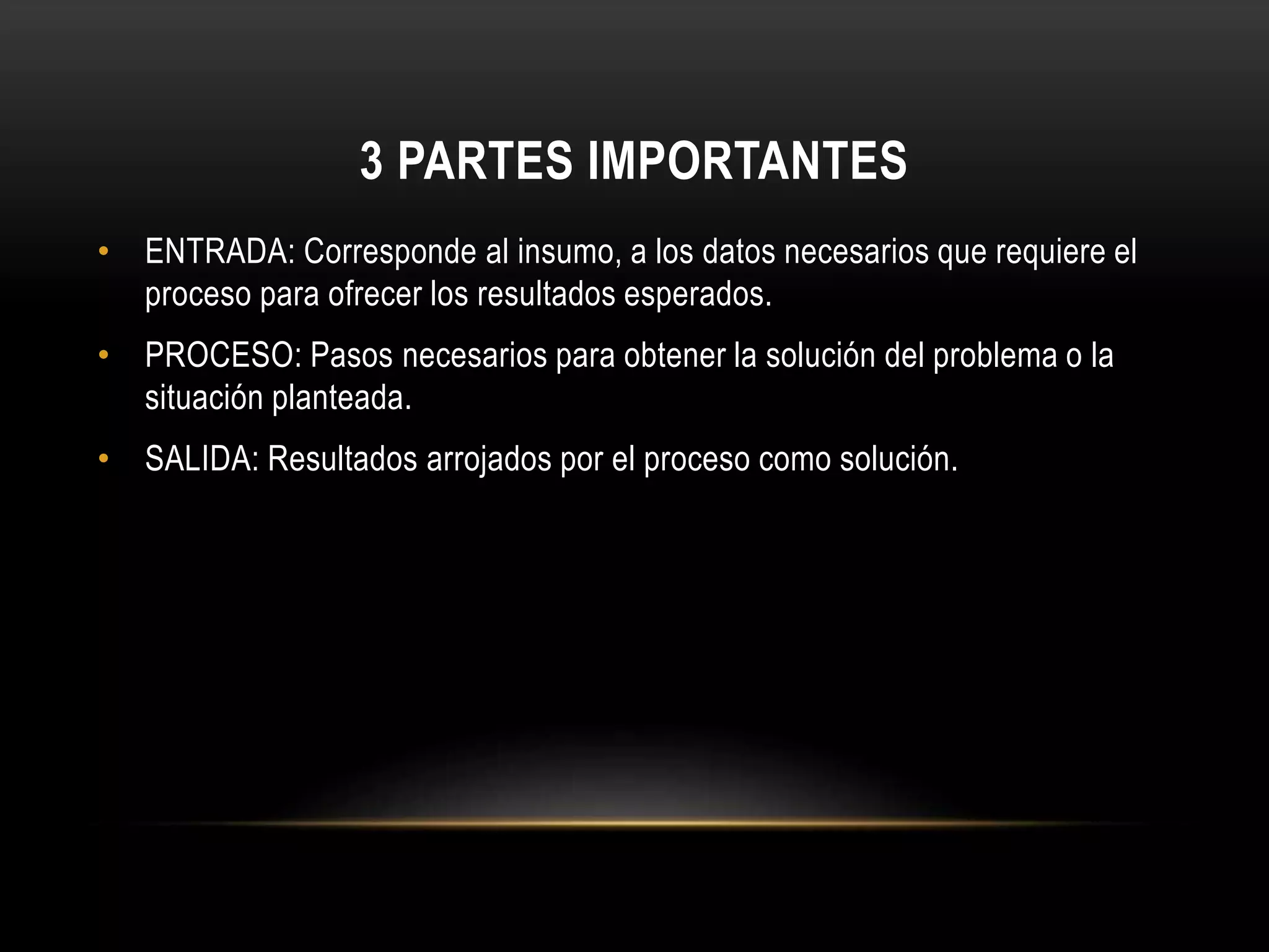 3 PARTES IMPORTANTES
• ENTRADA: Corresponde al insumo, a los datos necesarios que requiere el
proceso para ofrecer los resultados esperados.
• PROCESO: Pasos necesarios para obtener la solución del problema o la
situación planteada.
• SALIDA: Resultados arrojados por el proceso como solución.
 