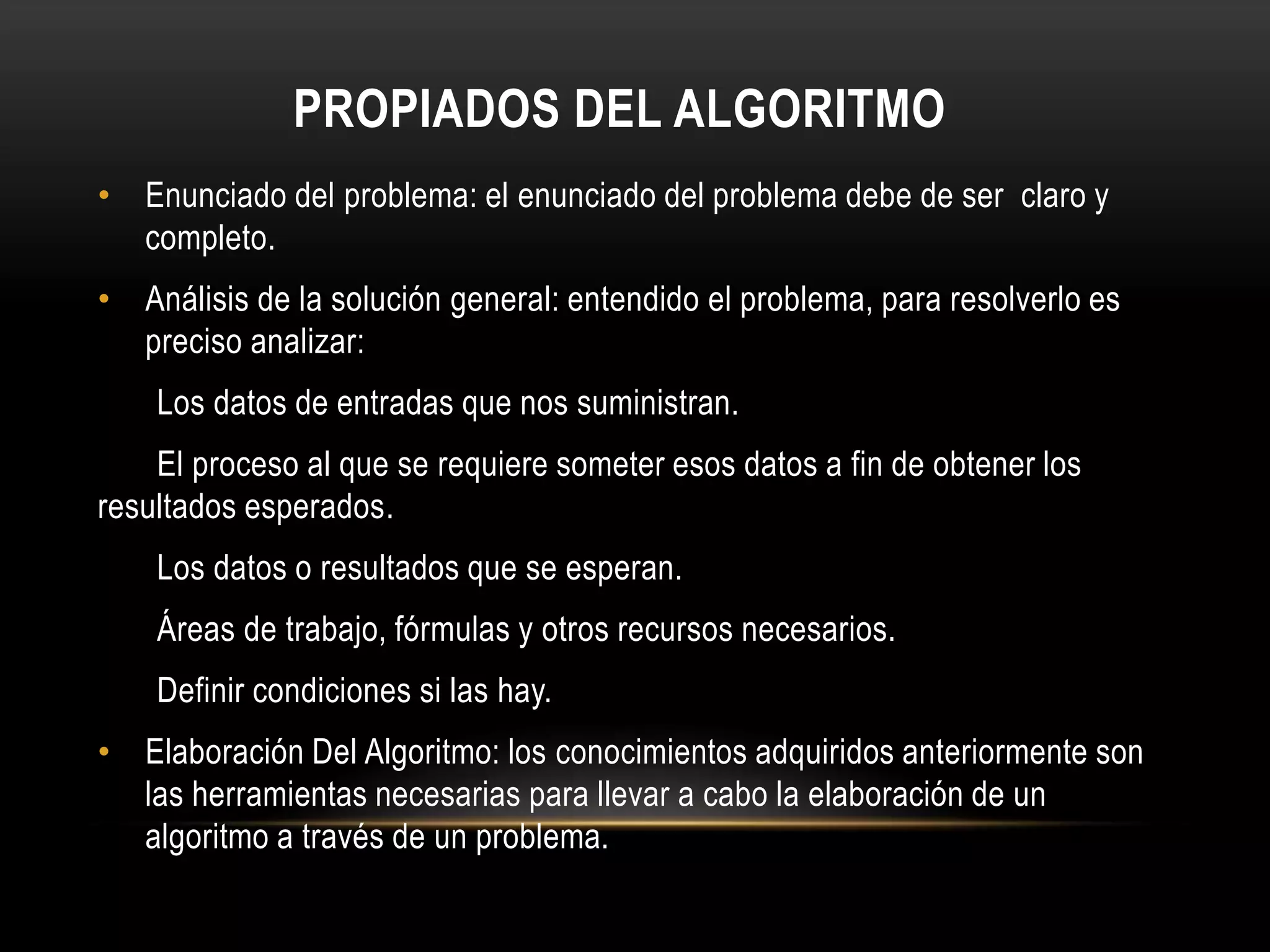 PROPIADOS DEL ALGORITMO
• Enunciado del problema: el enunciado del problema debe de ser claro y
completo.
• Análisis de la solución general: entendido el problema, para resolverlo es
preciso analizar:
Los datos de entradas que nos suministran.
El proceso al que se requiere someter esos datos a fin de obtener los
resultados esperados.
Los datos o resultados que se esperan.
Áreas de trabajo, fórmulas y otros recursos necesarios.
Definir condiciones si las hay.
• Elaboración Del Algoritmo: los conocimientos adquiridos anteriormente son
las herramientas necesarias para llevar a cabo la elaboración de un
algoritmo a través de un problema.
 