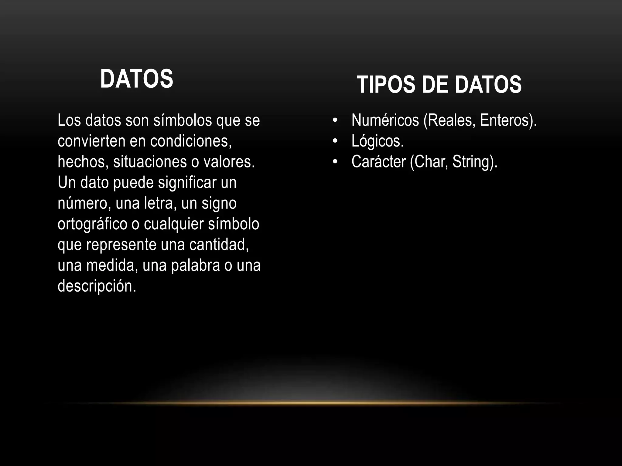 DATOS
Los datos son símbolos que se
convierten en condiciones,
hechos, situaciones o valores.
Un dato puede significar un
número, una letra, un signo
ortográfico o cualquier símbolo
que represente una cantidad,
una medida, una palabra o una
descripción.
TIPOS DE DATOS
• Numéricos (Reales, Enteros).
• Lógicos.
• Carácter (Char, String).
 