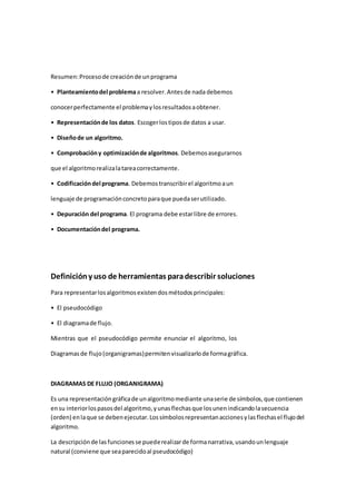 Resumen:Procesode creaciónde unprograma
• Planteamientodel problemaa resolver.Antesde nada debemos
conocerperfectamente el problemaylosresultadosaobtener.
• Representaciónde los datos. Escogerlostiposde datos a usar.
• Diseñode un algoritmo.
• Comprobacióny optimizaciónde algoritmos. Debemosasegurarnos
que el algoritmorealizalatareacorrectamente.
• Codificacióndel programa. Debemos transcribirel algoritmoaun
lenguaje de programaciónconcretoparaque puedaserutilizado.
• Depuración del programa. El programa debe estarlibre de errores.
• Documentacióndel programa.
Definicióny uso de herramientas paradescribir soluciones
Para representarlosalgoritmosexistendosmétodosprincipales:
• El pseudocódigo
• El diagramade flujo.
Mientras que el pseudocódigo permite enunciar el algoritmo, los
Diagramasde flujo(organigramas)permitenvisualizarlode formagráfica.
DIAGRAMAS DE FLUJO (ORGANIGRAMA)
Es una representacióngráficade unalgoritmomediante unaserie de símbolos,que contienen
ensu interiorlospasosdel algoritmo,yunasflechasque losunenindicandolasecuencia
(orden) enlaque se debenejecutar.Lossímbolosrepresentanaccionesylasflechasel flujodel
algoritmo.
La descripciónde lasfuncionesse puederealizarde formanarrativa, usandounlenguaje
natural (conviene que seaparecidoal pseudocódigo)
 