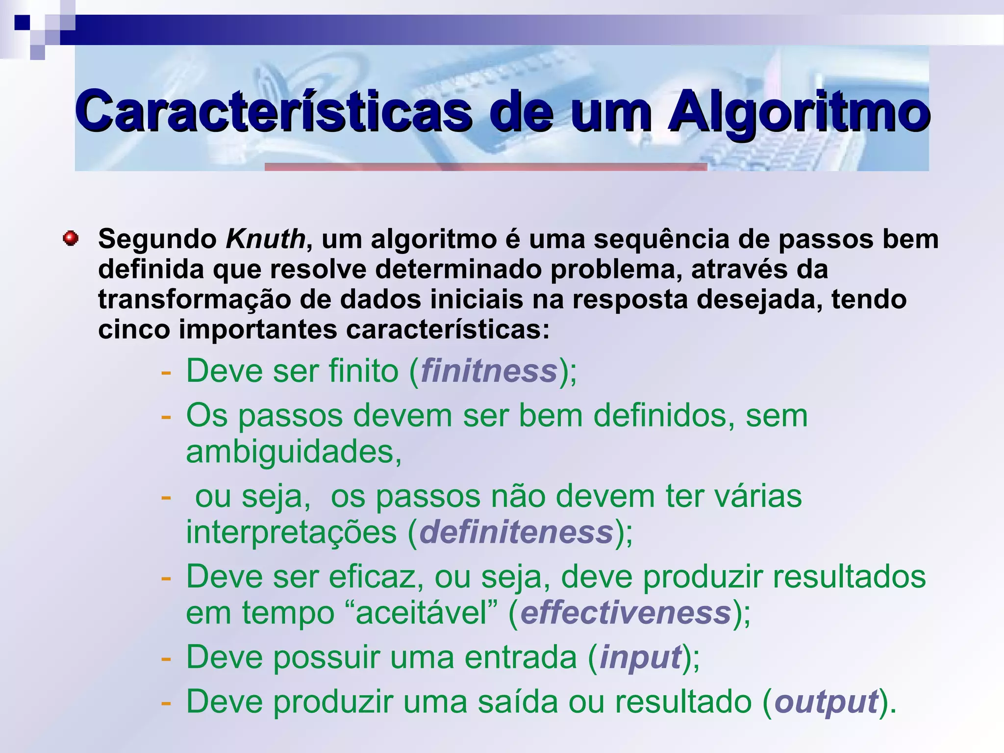 Características de um AlgoritmoCaracterísticas de um Algoritmo
Segundo Knuth, um algoritmo é uma sequência de passos bem
definida que resolve determinado problema, através da
transformação de dados iniciais na resposta desejada, tendo
cinco importantes características:
- Deve ser finito (finitness);
- Os passos devem ser bem definidos, sem
ambiguidades,
- ou seja, os passos não devem ter várias
interpretações (definiteness);
- Deve ser eficaz, ou seja, deve produzir resultados
em tempo “aceitável” (effectiveness);
- Deve possuir uma entrada (input);
- Deve produzir uma saída ou resultado (output).
 