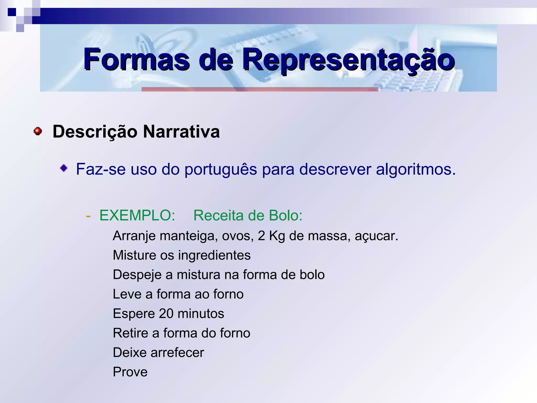 Formas de RepresentaçãoFormas de Representação
Descrição Narrativa
Faz-se uso do português para descrever algoritmos.
- EXEMPLO: Receita de Bolo:
Arranje manteiga, ovos, 2 Kg de massa, açucar.
Misture os ingredientes
Despeje a mistura na forma de bolo
Leve a forma ao forno
Espere 20 minutos
Retire a forma do forno
Deixe arrefecer
Prove
 