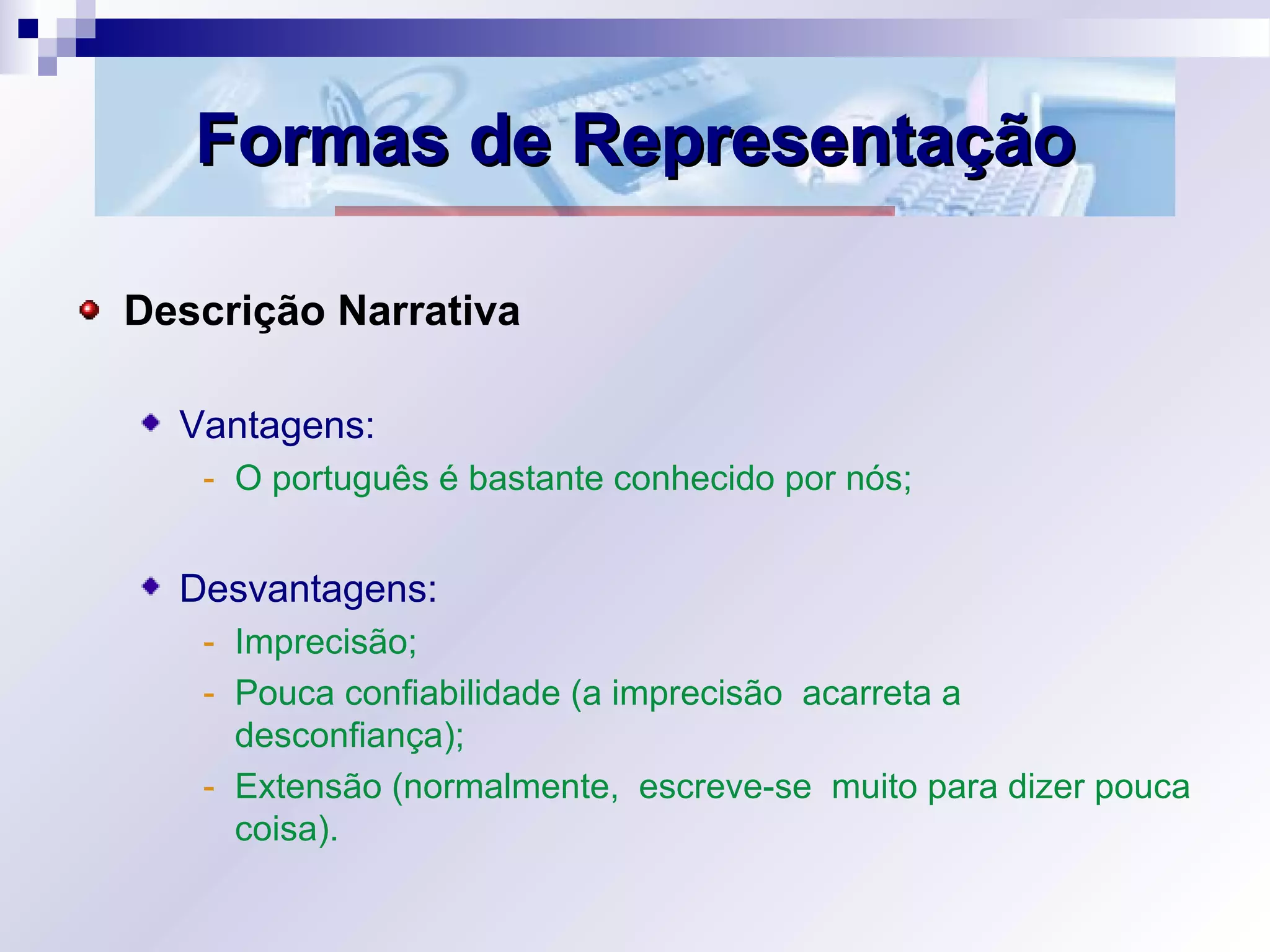 Formas de RepresentaçãoFormas de Representação
Descrição Narrativa
Vantagens:
- O português é bastante conhecido por nós;
Desvantagens:
- Imprecisão;
- Pouca confiabilidade (a imprecisão acarreta a
desconfiança);
- Extensão (normalmente, escreve-se muito para dizer pouca
coisa).
 