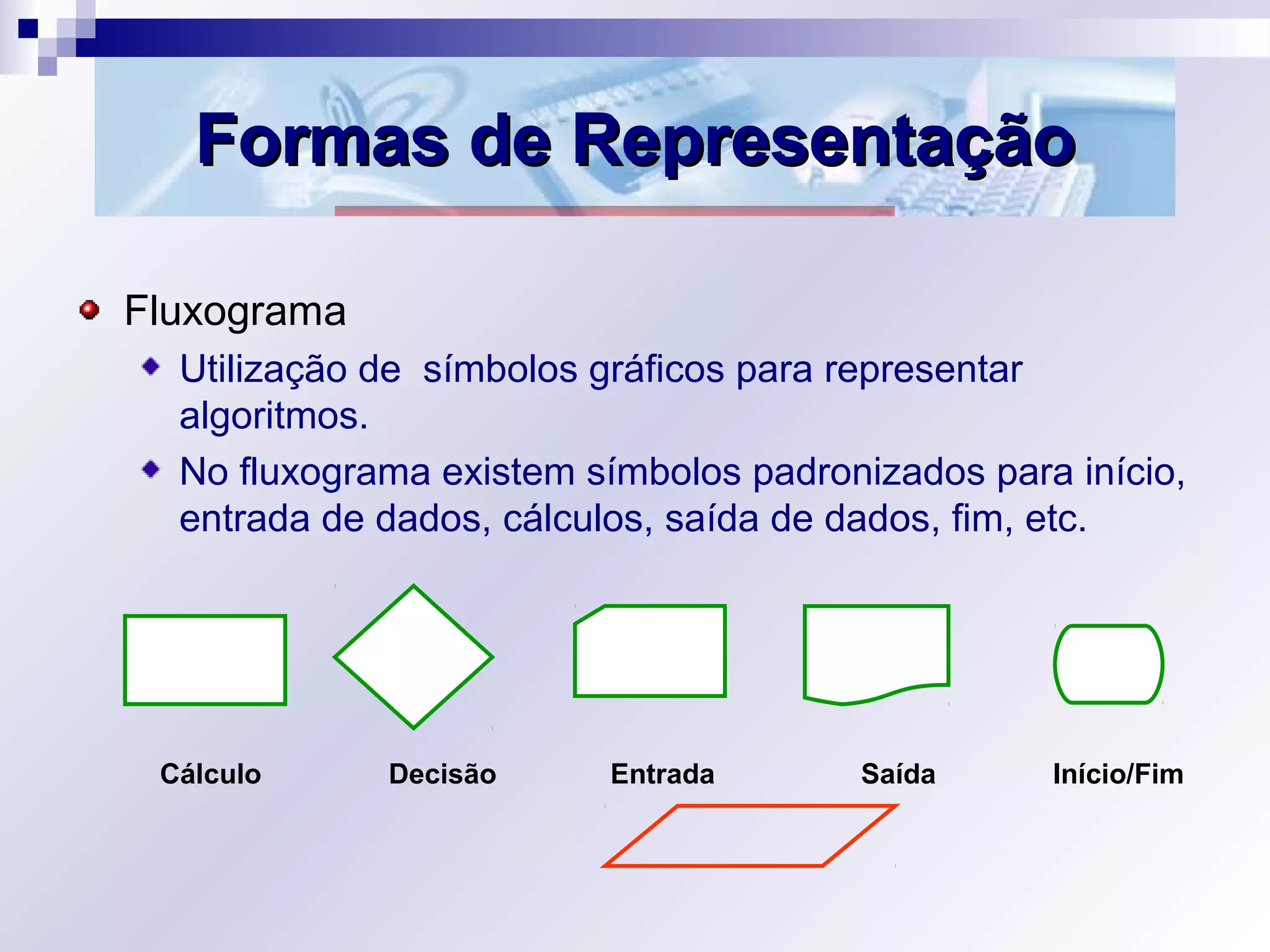 Formas de RepresentaçãoFormas de Representação
Fluxograma
Utilização de símbolos gráficos para representar
algoritmos.
No fluxograma existem símbolos padronizados para início,
entrada de dados, cálculos, saída de dados, fim, etc.
Cálculo Decisão Entrada Saída Início/Fim
 