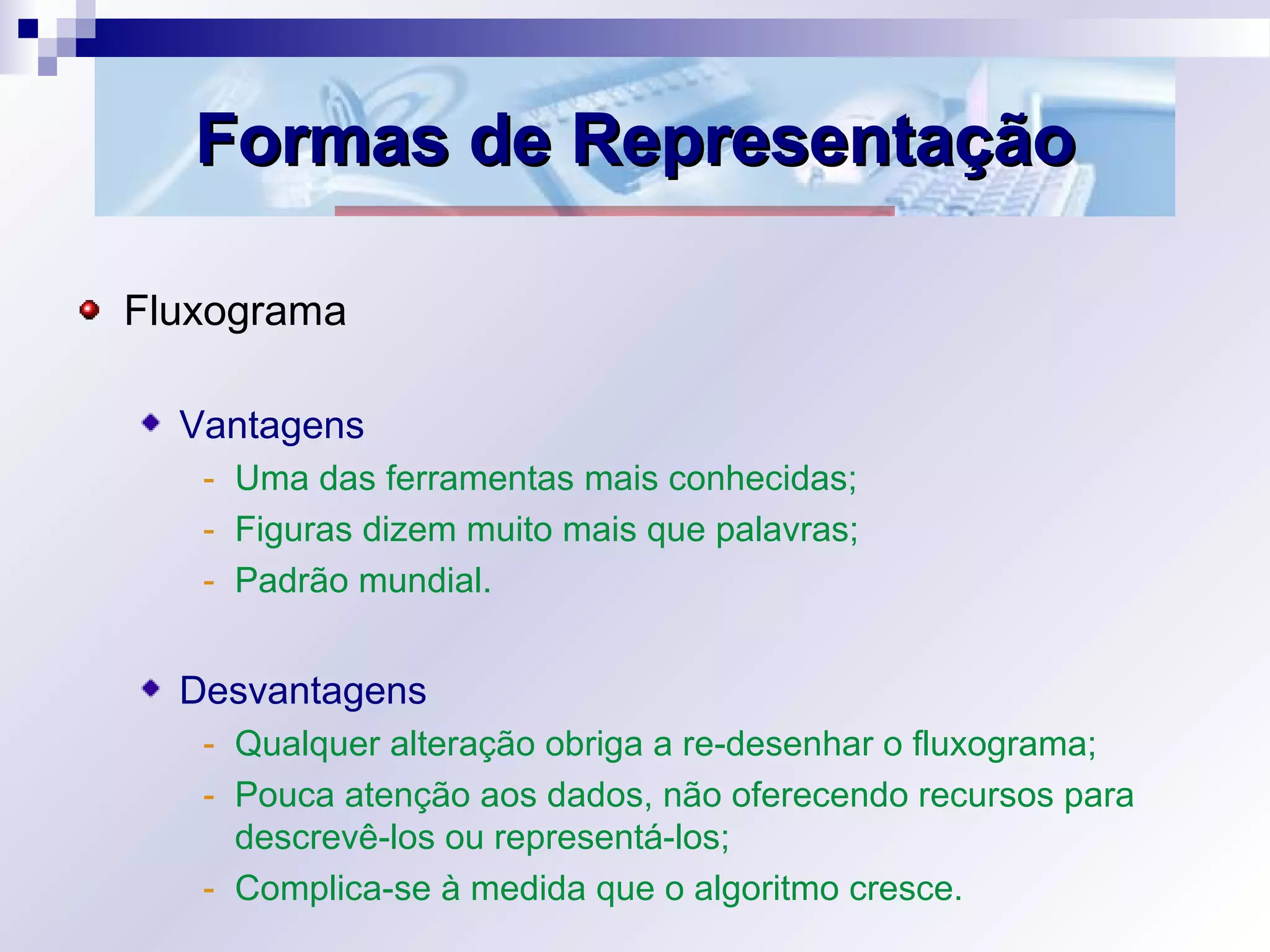 Formas de RepresentaçãoFormas de Representação
Fluxograma
Vantagens
- Uma das ferramentas mais conhecidas;
- Figuras dizem muito mais que palavras;
- Padrão mundial.
Desvantagens
- Qualquer alteração obriga a re-desenhar o fluxograma;
- Pouca atenção aos dados, não oferecendo recursos para
descrevê-los ou representá-los;
- Complica-se à medida que o algoritmo cresce.
 