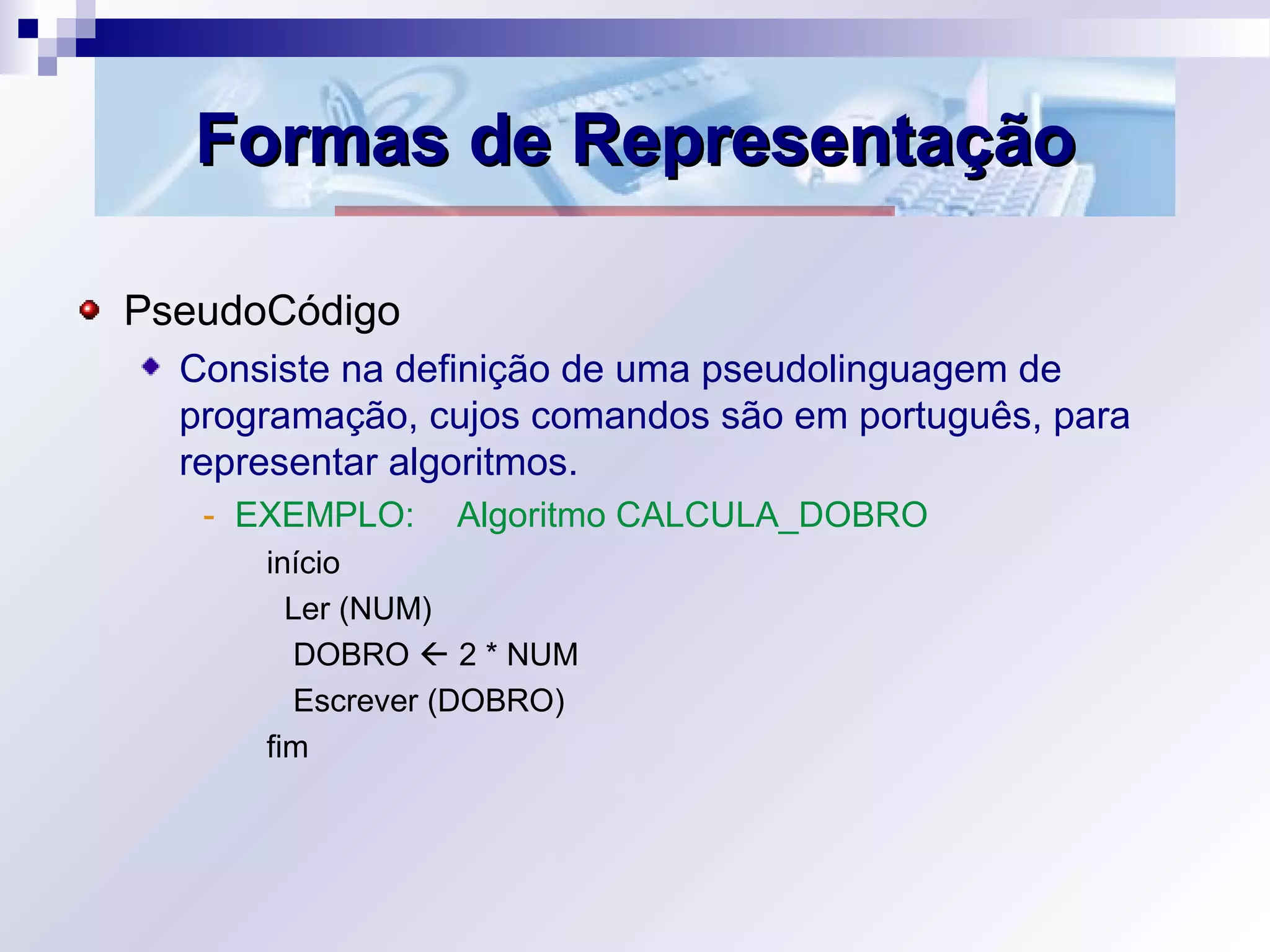 Formas de RepresentaçãoFormas de Representação
PseudoCódigo
Consiste na definição de uma pseudolinguagem de
programação, cujos comandos são em português, para
representar algoritmos.
- EXEMPLO: Algoritmo CALCULA_DOBRO
início
Ler (NUM)
DOBRO  2 * NUM
Escrever (DOBRO)
fim
 