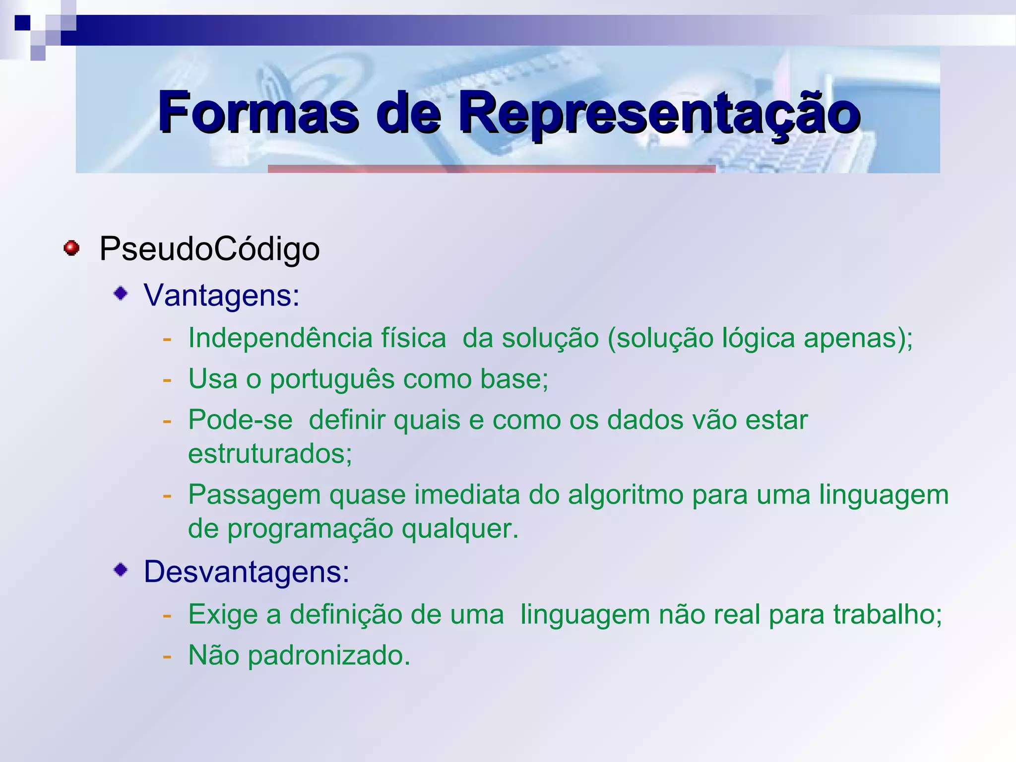 Formas de RepresentaçãoFormas de Representação
PseudoCódigo
Vantagens:
- Independência física da solução (solução lógica apenas);
- Usa o português como base;
- Pode-se definir quais e como os dados vão estar
estruturados;
- Passagem quase imediata do algoritmo para uma linguagem
de programação qualquer.
Desvantagens:
- Exige a definição de uma linguagem não real para trabalho;
- Não padronizado.
 