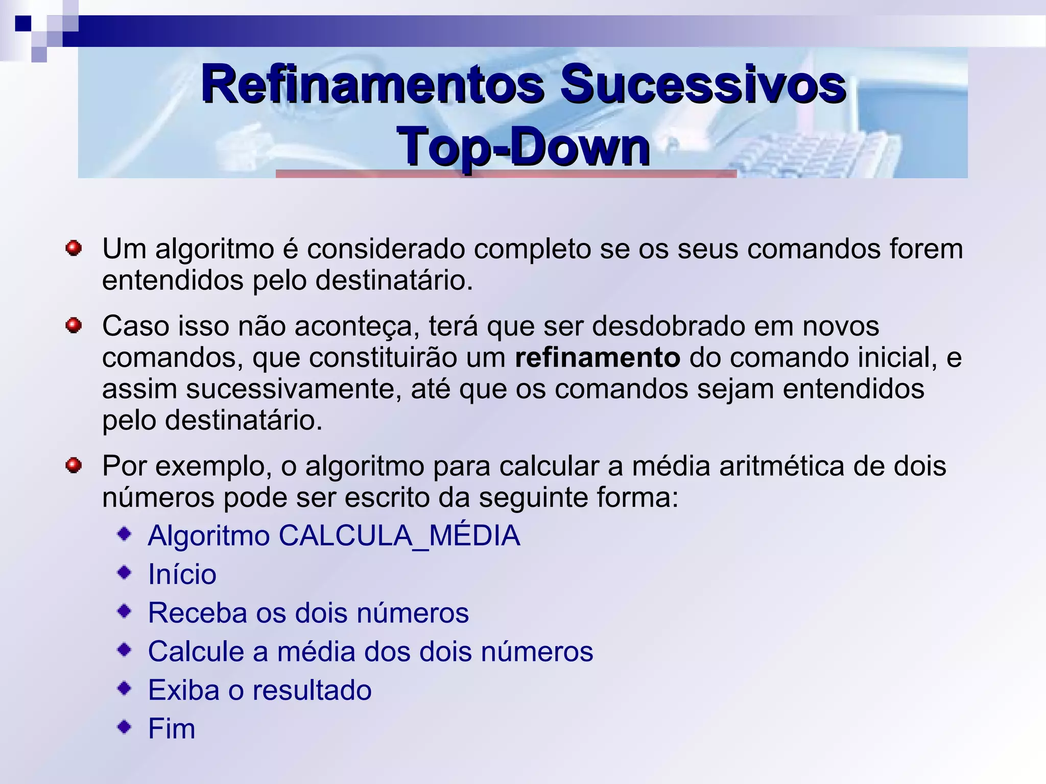 Refinamentos SucessivosRefinamentos Sucessivos
Top-DownTop-Down
Um algoritmo é considerado completo se os seus comandos forem
entendidos pelo destinatário.
Caso isso não aconteça, terá que ser desdobrado em novos
comandos, que constituirão um refinamento do comando inicial, e
assim sucessivamente, até que os comandos sejam entendidos
pelo destinatário.
Por exemplo, o algoritmo para calcular a média aritmética de dois
números pode ser escrito da seguinte forma:
Algoritmo CALCULA_MÉDIA
Início
Receba os dois números
Calcule a média dos dois números
Exiba o resultado
Fim
 