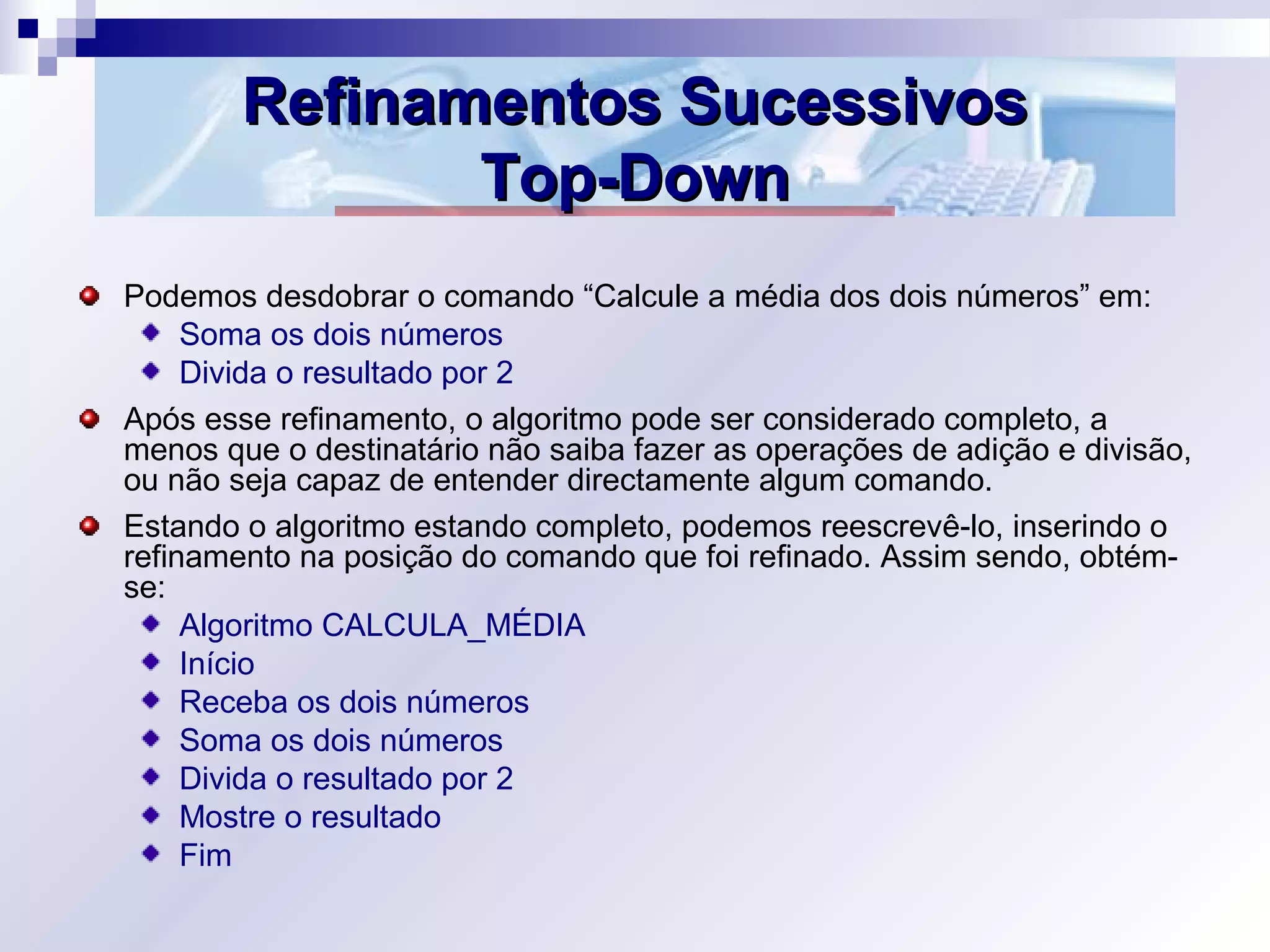 Refinamentos SucessivosRefinamentos Sucessivos
Top-DownTop-Down
Podemos desdobrar o comando “Calcule a média dos dois números” em:
Soma os dois números
Divida o resultado por 2
Após esse refinamento, o algoritmo pode ser considerado completo, a
menos que o destinatário não saiba fazer as operações de adição e divisão,
ou não seja capaz de entender directamente algum comando.
Estando o algoritmo estando completo, podemos reescrevê-lo, inserindo o
refinamento na posição do comando que foi refinado. Assim sendo, obtém-
se:
Algoritmo CALCULA_MÉDIA
Início
Receba os dois números
Soma os dois números
Divida o resultado por 2
Mostre o resultado
Fim
 