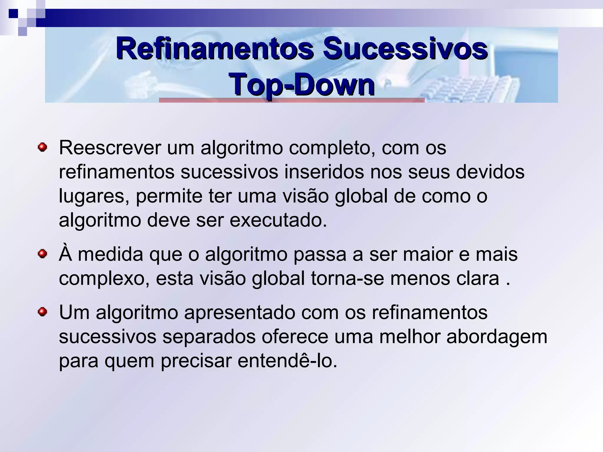 Refinamentos SucessivosRefinamentos Sucessivos
Top-DownTop-Down
Reescrever um algoritmo completo, com os
refinamentos sucessivos inseridos nos seus devidos
lugares, permite ter uma visão global de como o
algoritmo deve ser executado.
À medida que o algoritmo passa a ser maior e mais
complexo, esta visão global torna-se menos clara .
Um algoritmo apresentado com os refinamentos
sucessivos separados oferece uma melhor abordagem
para quem precisar entendê-lo.
 