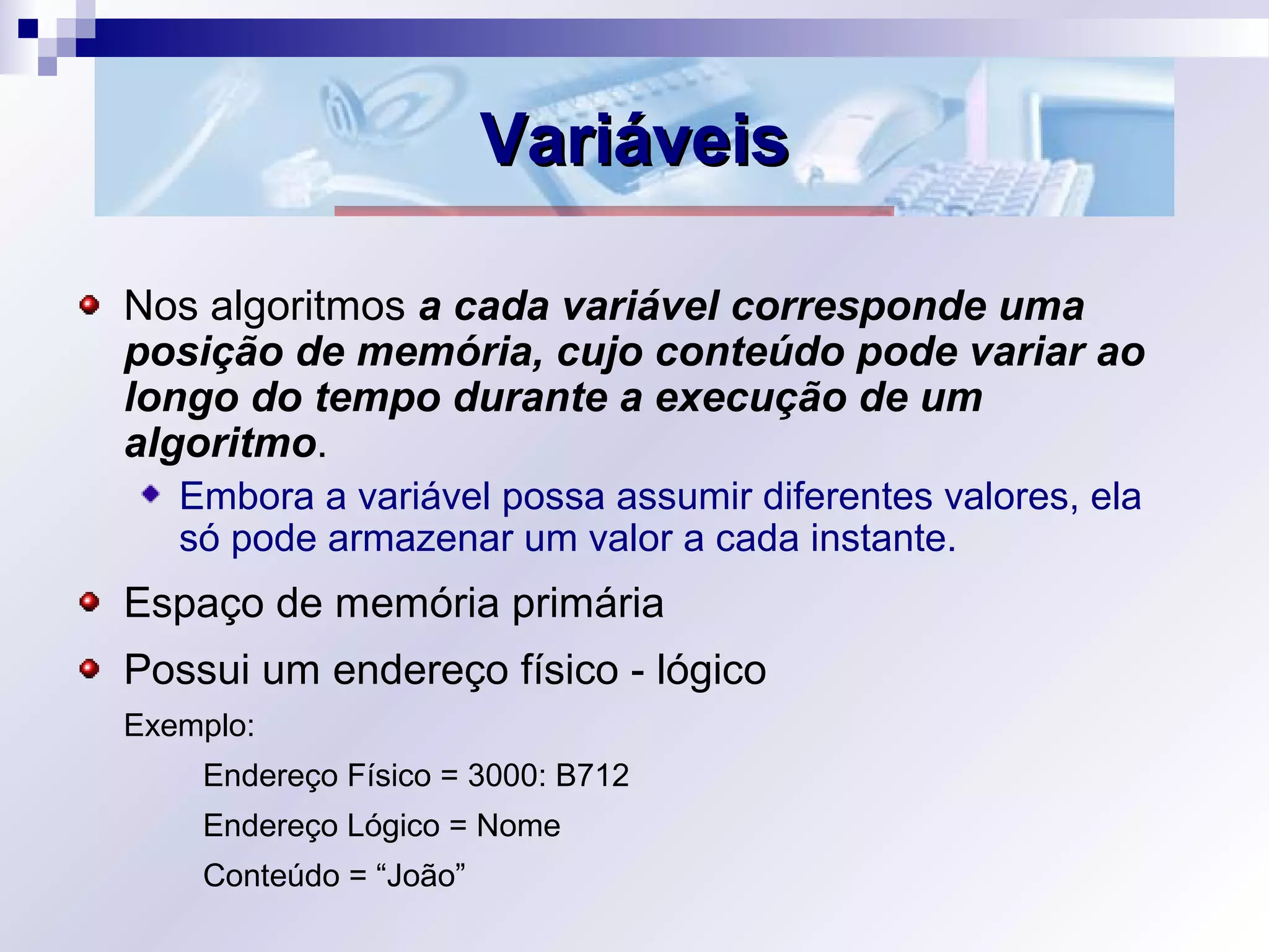 VariáveisVariáveis
Nos algoritmos a cada variável corresponde uma
posição de memória, cujo conteúdo pode variar ao
longo do tempo durante a execução de um
algoritmo.
Embora a variável possa assumir diferentes valores, ela
só pode armazenar um valor a cada instante.
Espaço de memória primária
Possui um endereço físico - lógico
Exemplo:
Endereço Físico = 3000: B712
Endereço Lógico = Nome
Conteúdo = “João”
 