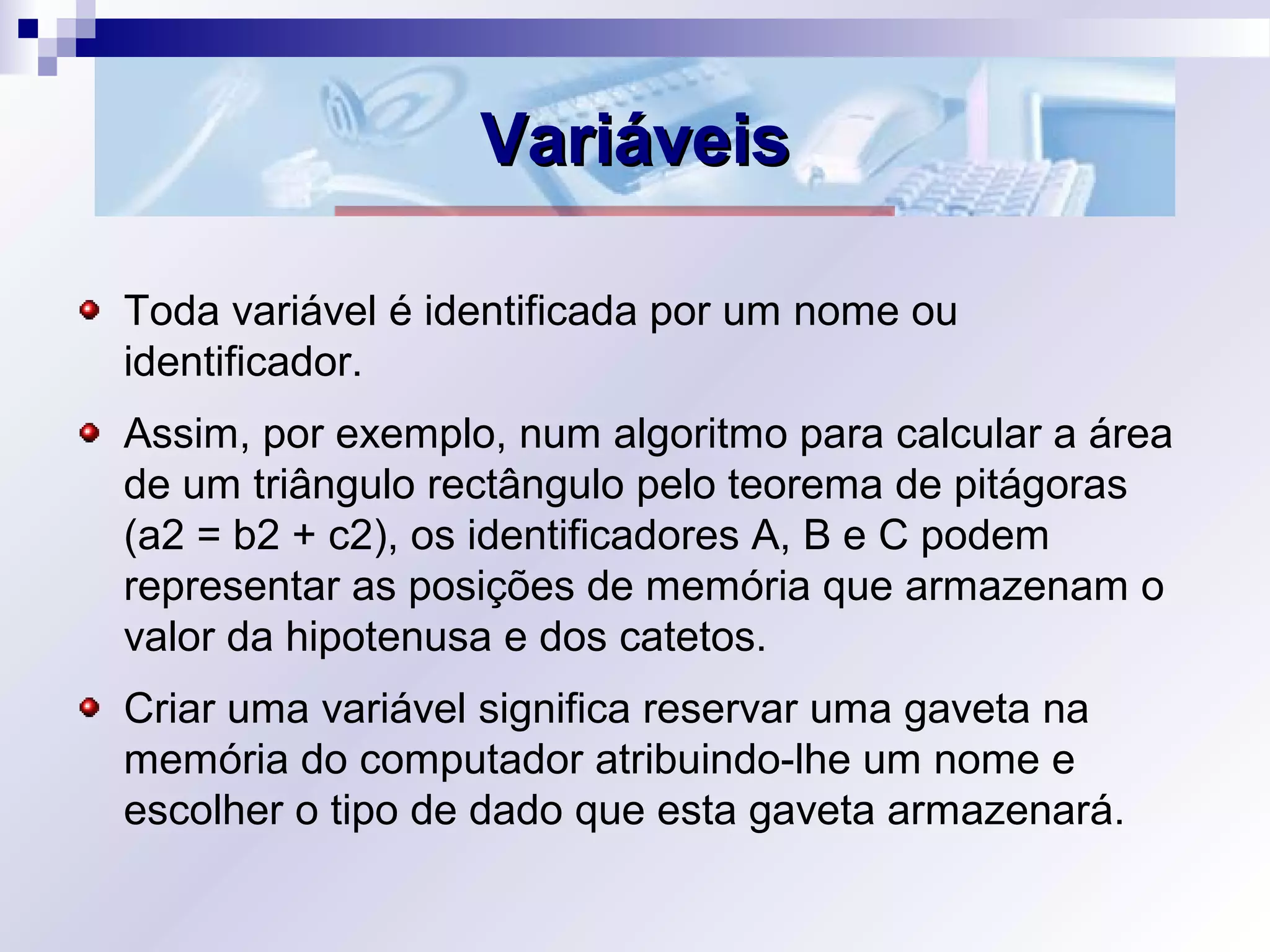 VariáveisVariáveis
Toda variável é identificada por um nome ou
identificador.
Assim, por exemplo, num algoritmo para calcular a área
de um triângulo rectângulo pelo teorema de pitágoras
(a2 = b2 + c2), os identificadores A, B e C podem
representar as posições de memória que armazenam o
valor da hipotenusa e dos catetos.
Criar uma variável significa reservar uma gaveta na
memória do computador atribuindo-lhe um nome e
escolher o tipo de dado que esta gaveta armazenará.
 