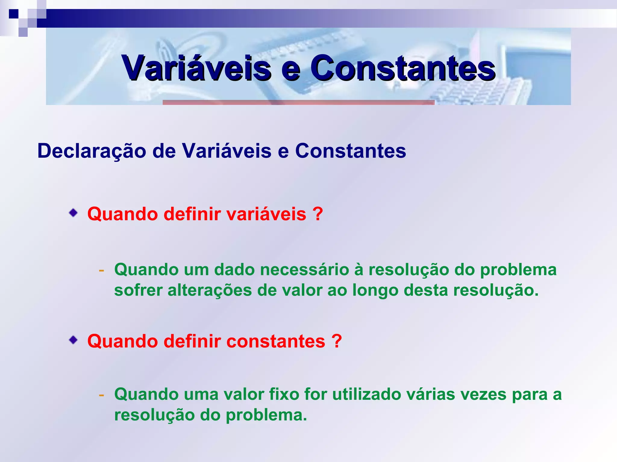 Variáveis e ConstantesVariáveis e Constantes
Declaração de Variáveis e Constantes
Quando definir variáveis ?
- Quando um dado necessário à resolução do problema
sofrer alterações de valor ao longo desta resolução.
Quando definir constantes ?
- Quando uma valor fixo for utilizado várias vezes para a
resolução do problema.
 