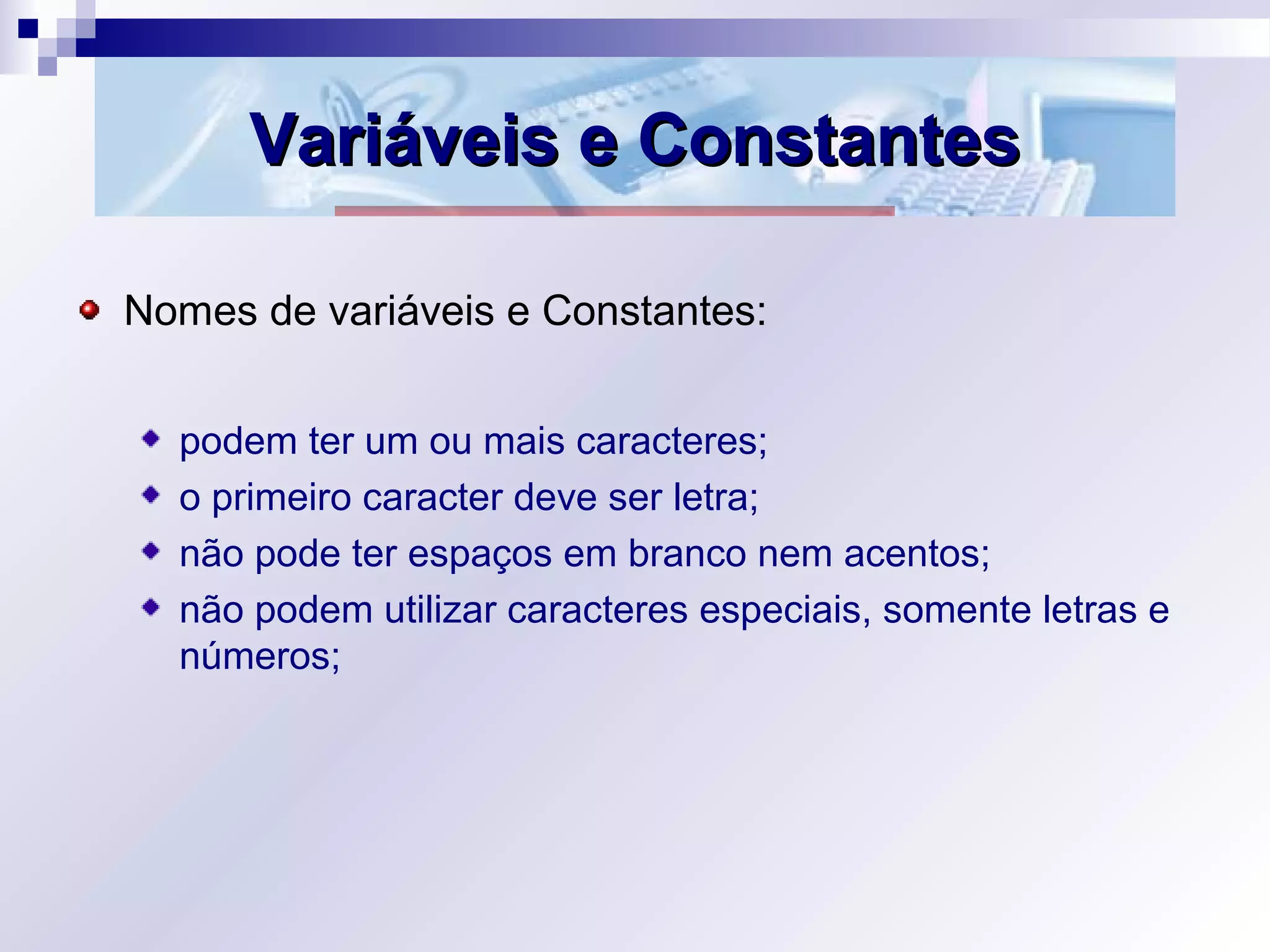 Variáveis e ConstantesVariáveis e Constantes
Nomes de variáveis e Constantes:
podem ter um ou mais caracteres;
o primeiro caracter deve ser letra;
não pode ter espaços em branco nem acentos;
não podem utilizar caracteres especiais, somente letras e
números;
 