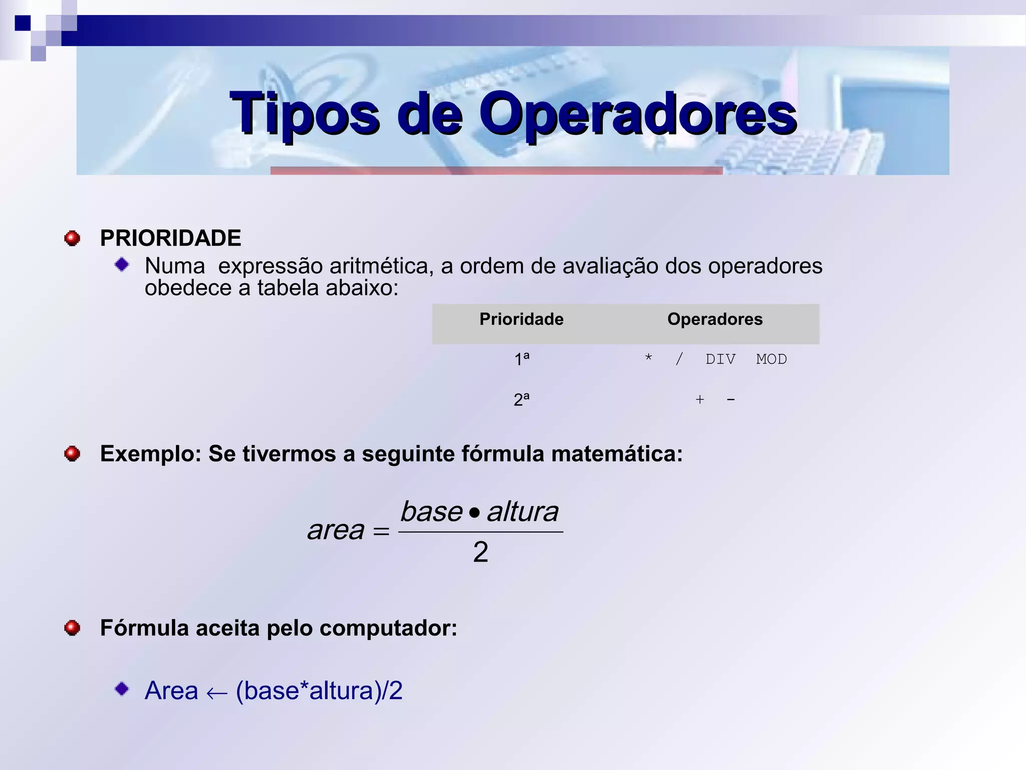Tipos de OperadoresTipos de Operadores
PRIORIDADE
Numa expressão aritmética, a ordem de avaliação dos operadores
obedece a tabela abaixo:
Exemplo: Se tivermos a seguinte fórmula matemática:
Fórmula aceita pelo computador:
Area ← (base*altura)/2
2
alturabase
area
•
=
Prioridade Operadores
1ª * / DIV MOD
2ª + -
 