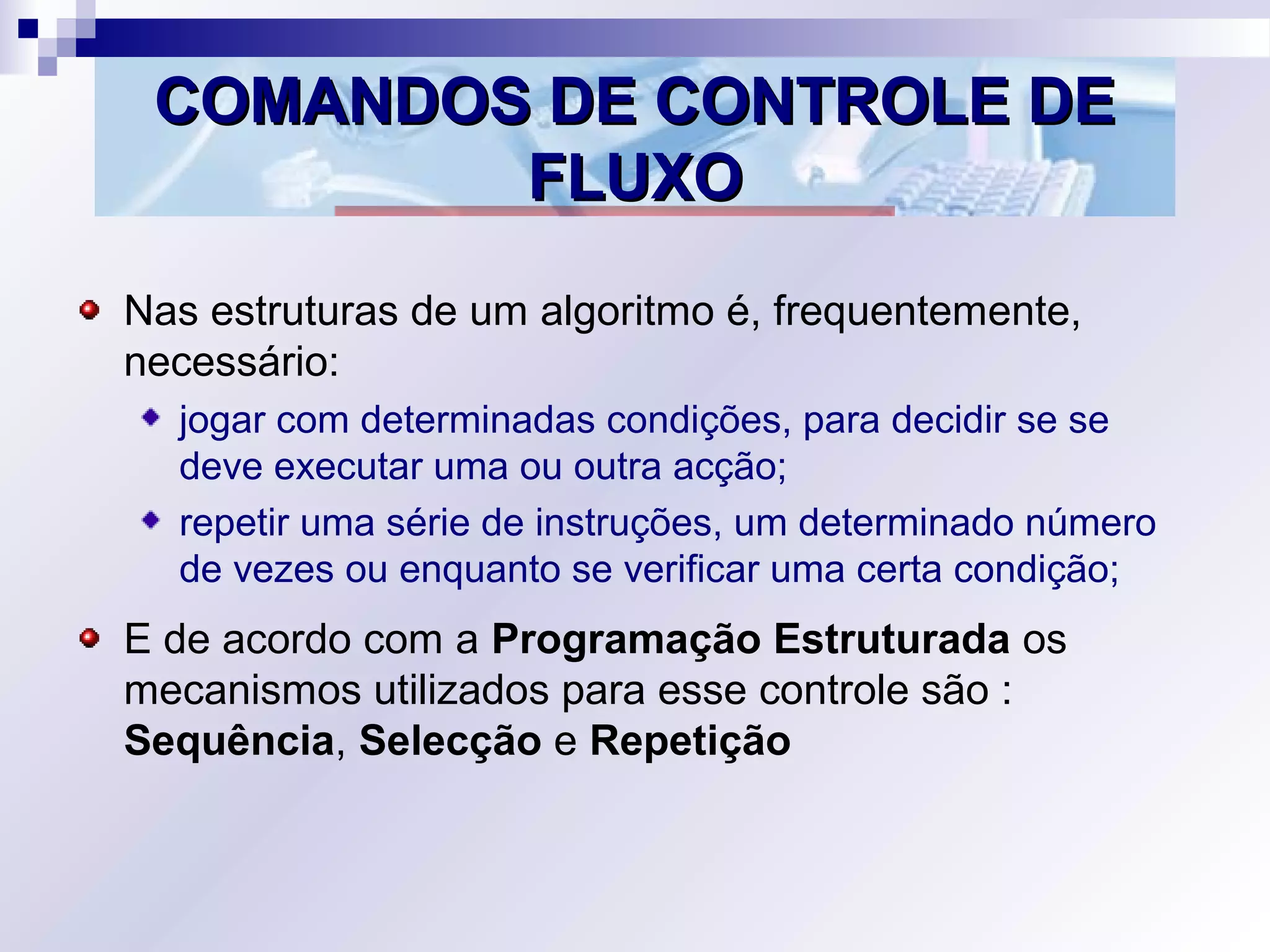 COMANDOS DE CONTROLE DECOMANDOS DE CONTROLE DE
FLUXOFLUXO
Nas estruturas de um algoritmo é, frequentemente,
necessário:
jogar com determinadas condições, para decidir se se
deve executar uma ou outra acção;
repetir uma série de instruções, um determinado número
de vezes ou enquanto se verificar uma certa condição;
E de acordo com a Programação Estruturada os
mecanismos utilizados para esse controle são :
Sequência, Selecção e Repetição
 
