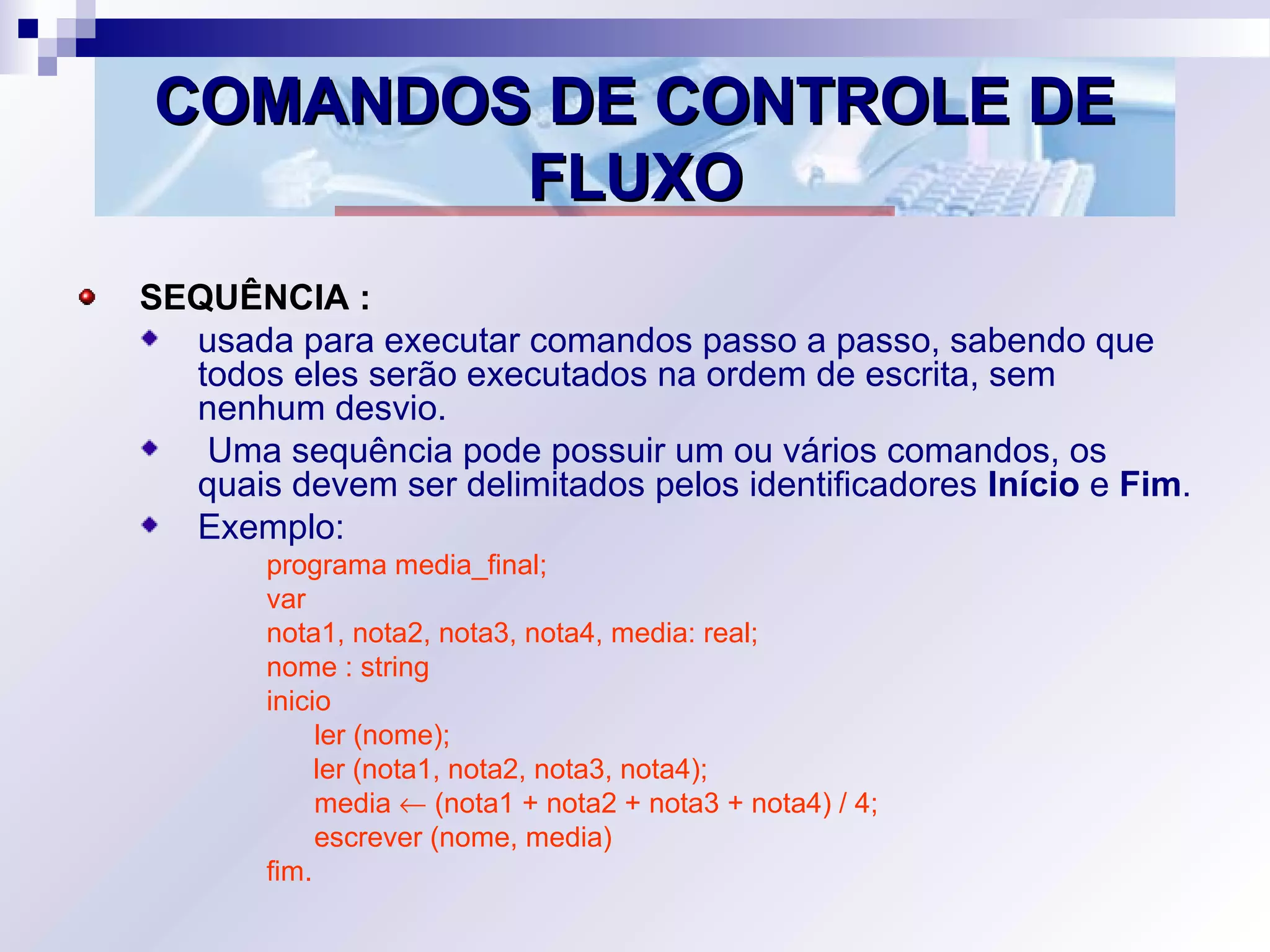 COMANDOS DE CONTROLE DECOMANDOS DE CONTROLE DE
FLUXOFLUXO
SEQUÊNCIA :
usada para executar comandos passo a passo, sabendo que
todos eles serão executados na ordem de escrita, sem
nenhum desvio.
Uma sequência pode possuir um ou vários comandos, os
quais devem ser delimitados pelos identificadores Início e Fim.
Exemplo:
programa media_final;
var
nota1, nota2, nota3, nota4, media: real;
nome : string
inicio
ler (nome);
ler (nota1, nota2, nota3, nota4);
media ← (nota1 + nota2 + nota3 + nota4) / 4;
escrever (nome, media)
fim.
 