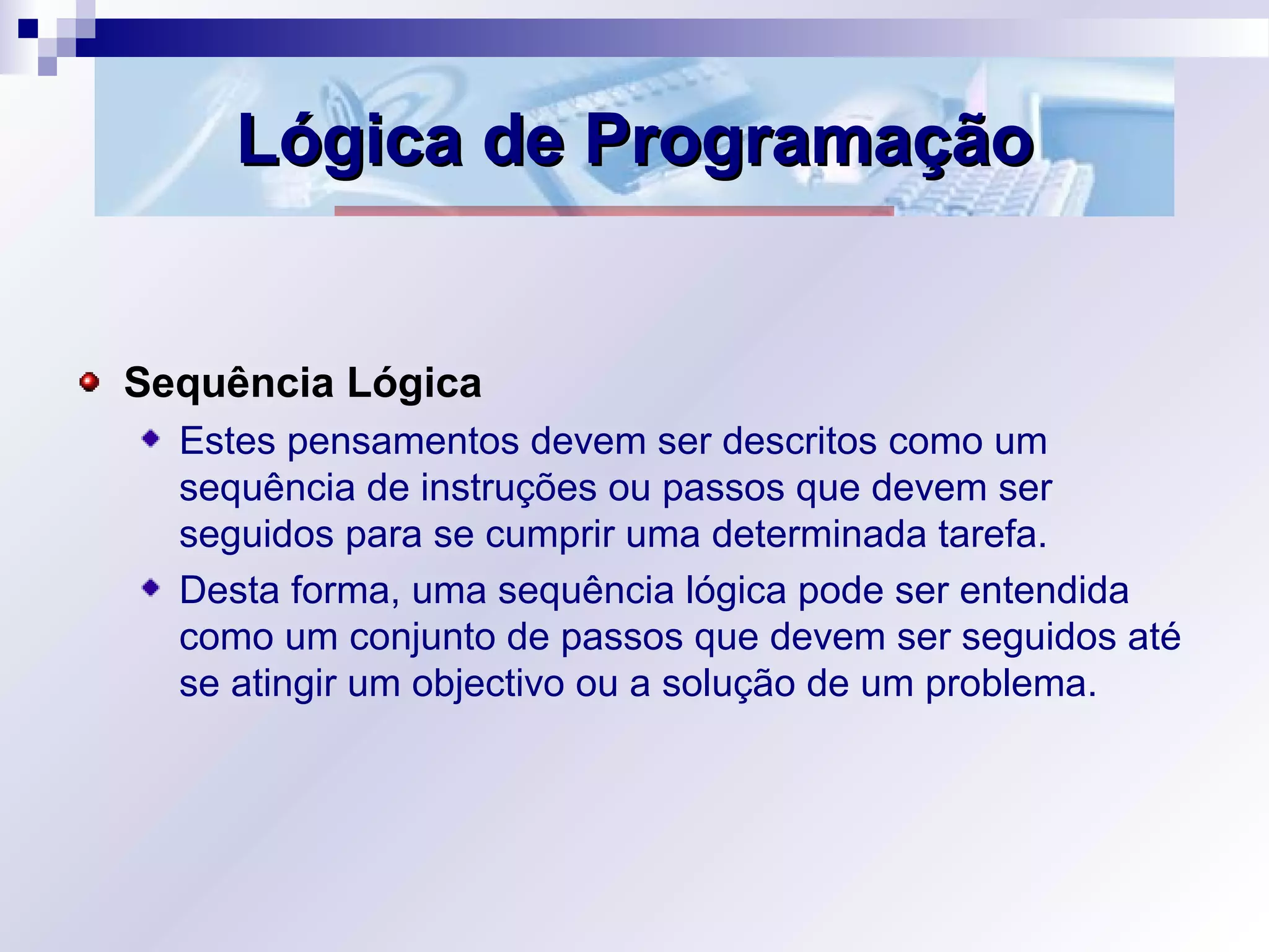 Lógica de ProgramaçãoLógica de Programação
Sequência Lógica
Estes pensamentos devem ser descritos como um
sequência de instruções ou passos que devem ser
seguidos para se cumprir uma determinada tarefa.
Desta forma, uma sequência lógica pode ser entendida
como um conjunto de passos que devem ser seguidos até
se atingir um objectivo ou a solução de um problema.
 