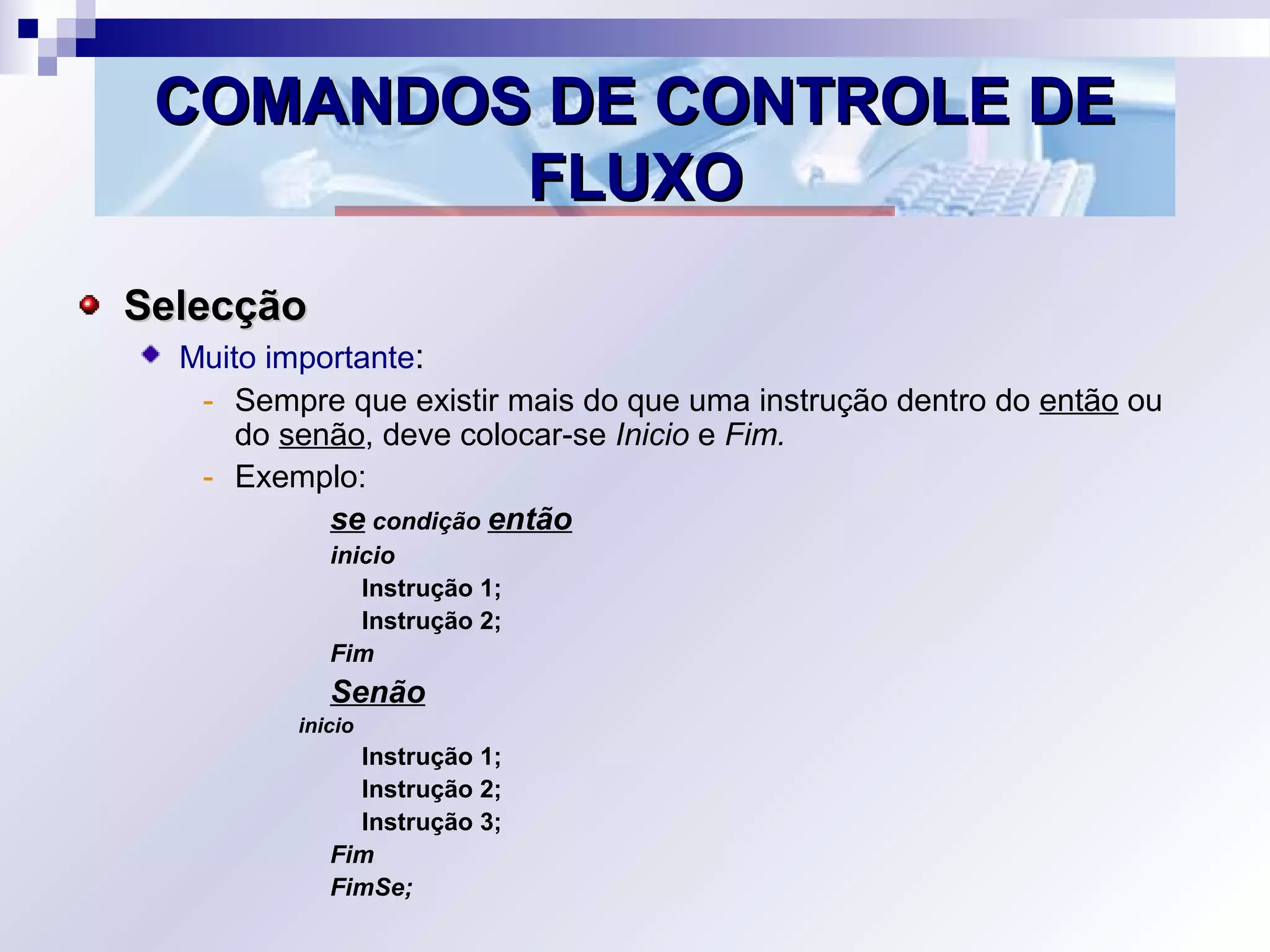 COMANDOS DE CONTROLE DECOMANDOS DE CONTROLE DE
FLUXOFLUXO
SelecçãoSelecção
Muito importante:
- Sempre que existir mais do que uma instrução dentro do então ou
do senão, deve colocar-se Inicio e Fim.
- Exemplo:
se condição então
inicio
Instrução 1;
Instrução 2;
Fim
Senão
inicio
Instrução 1;
Instrução 2;
Instrução 3;
Fim
FimSe;
 