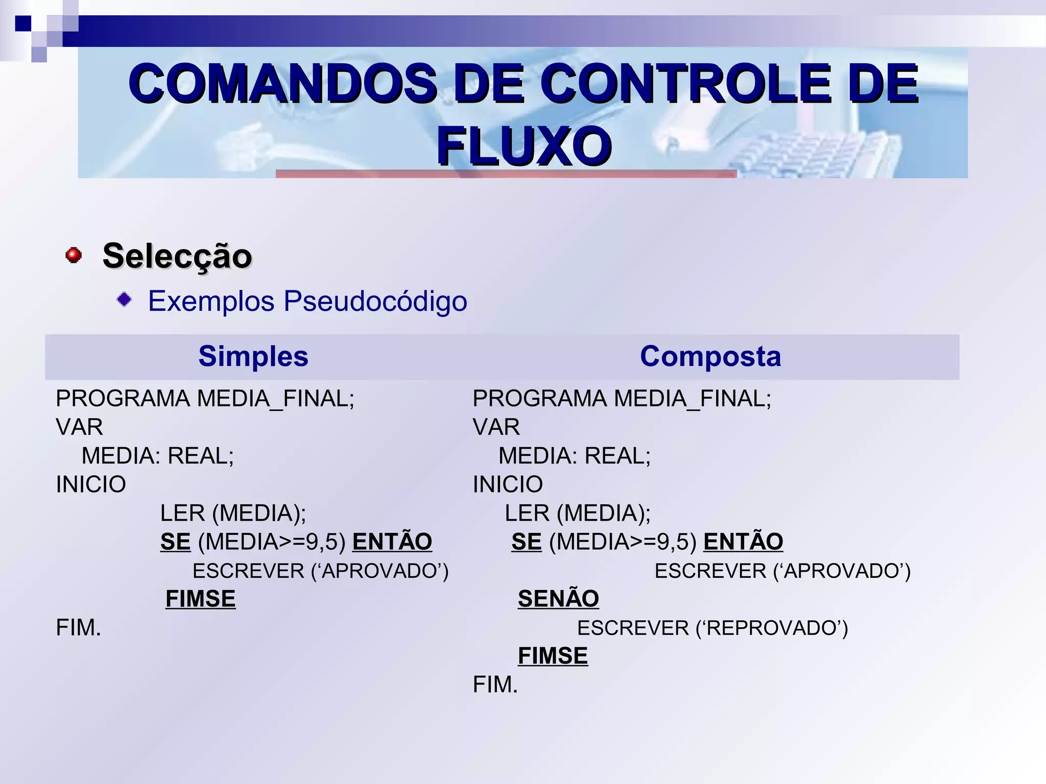COMANDOS DE CONTROLE DECOMANDOS DE CONTROLE DE
FLUXOFLUXO
SelecçãoSelecção
Exemplos Pseudocódigo
Simples Composta
PROGRAMA MEDIA_FINAL;
VAR
MEDIA: REAL;
INICIO
LER (MEDIA);
SE (MEDIA>=9,5) ENTÃO
ESCREVER (‘APROVADO’)
FIMSE
FIM.
PROGRAMA MEDIA_FINAL;
VAR
MEDIA: REAL;
INICIO
LER (MEDIA);
SE (MEDIA>=9,5) ENTÃO
ESCREVER (‘APROVADO’)
SENÃO
ESCREVER (‘REPROVADO’)
FIMSE
FIM.
 