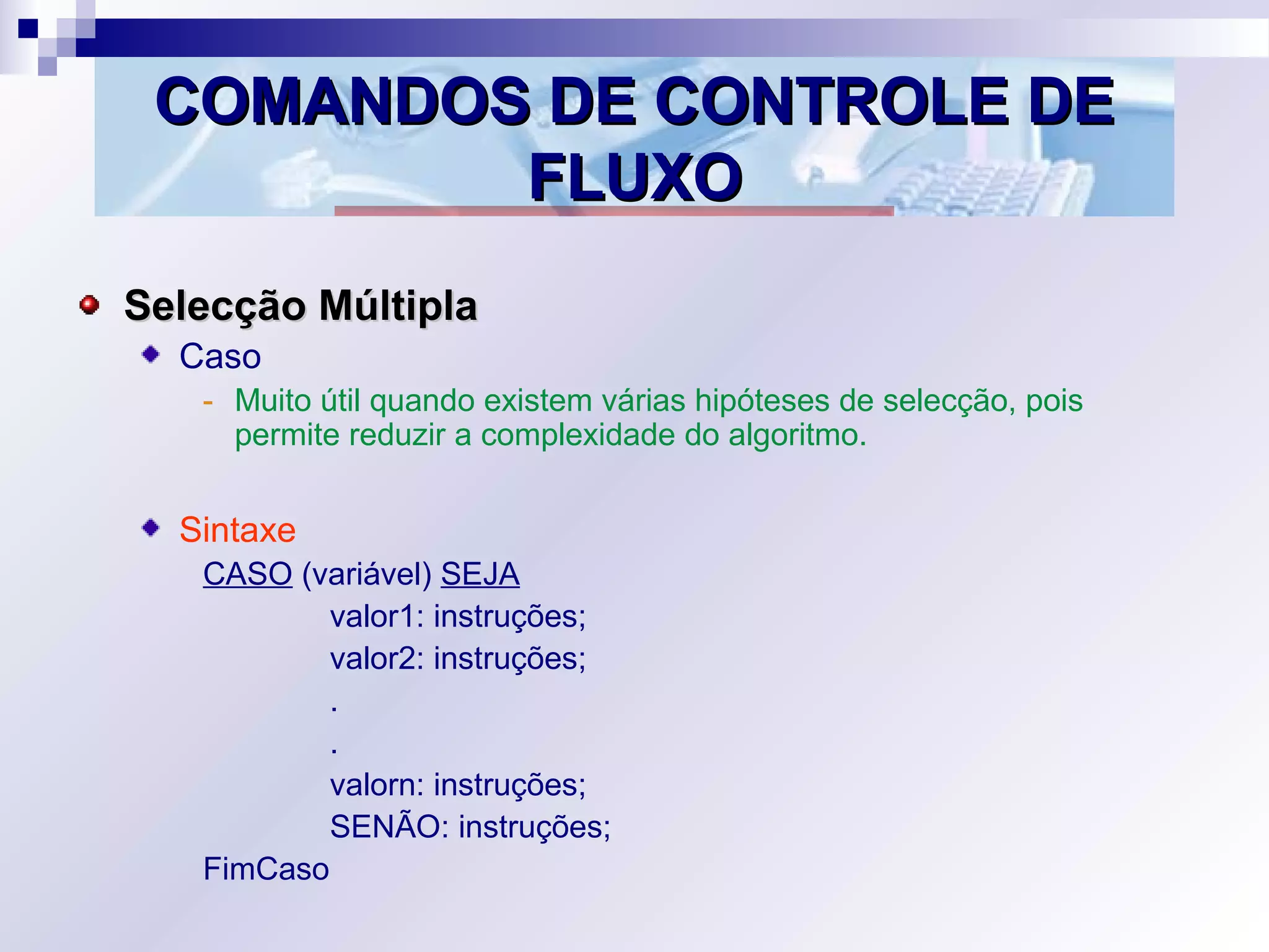 COMANDOS DE CONTROLE DECOMANDOS DE CONTROLE DE
FLUXOFLUXO
Selecção MúltiplaSelecção Múltipla
Caso
- Muito útil quando existem várias hipóteses de selecção, pois
permite reduzir a complexidade do algoritmo.
Sintaxe
CASO (variável) SEJA
valor1: instruções;
valor2: instruções;
.
.
valorn: instruções;
SENÃO: instruções;
FimCaso
 