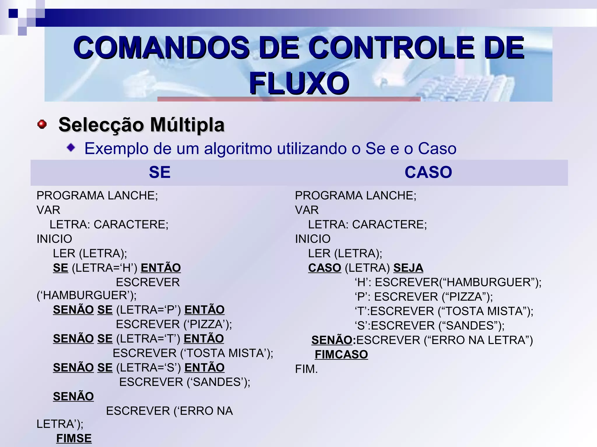 COMANDOS DE CONTROLE DECOMANDOS DE CONTROLE DE
FLUXOFLUXO
Selecção MúltiplaSelecção Múltipla
Exemplo de um algoritmo utilizando o Se e o Caso
SE CASO
PROGRAMA LANCHE;
VAR
LETRA: CARACTERE;
INICIO
LER (LETRA);
SE (LETRA=‘H’) ENTÃO
ESCREVER
(‘HAMBURGUER’);
SENÃO SE (LETRA=‘P’) ENTÃO
ESCREVER (‘PIZZA’);
SENÃO SE (LETRA=‘T’) ENTÃO
ESCREVER (‘TOSTA MISTA’);
SENÃO SE (LETRA=‘S’) ENTÃO
ESCREVER (‘SANDES’);
SENÃO
ESCREVER (‘ERRO NA
LETRA’);
FIMSE
PROGRAMA LANCHE;
VAR
LETRA: CARACTERE;
INICIO
LER (LETRA);
CASO (LETRA) SEJA
‘H’: ESCREVER(“HAMBURGUER”);
‘P’: ESCREVER (“PIZZA”);
‘T’:ESCREVER (“TOSTA MISTA”);
‘S’:ESCREVER (“SANDES”);
SENÃO:ESCREVER (“ERRO NA LETRA”)
FIMCASO
FIM.
 