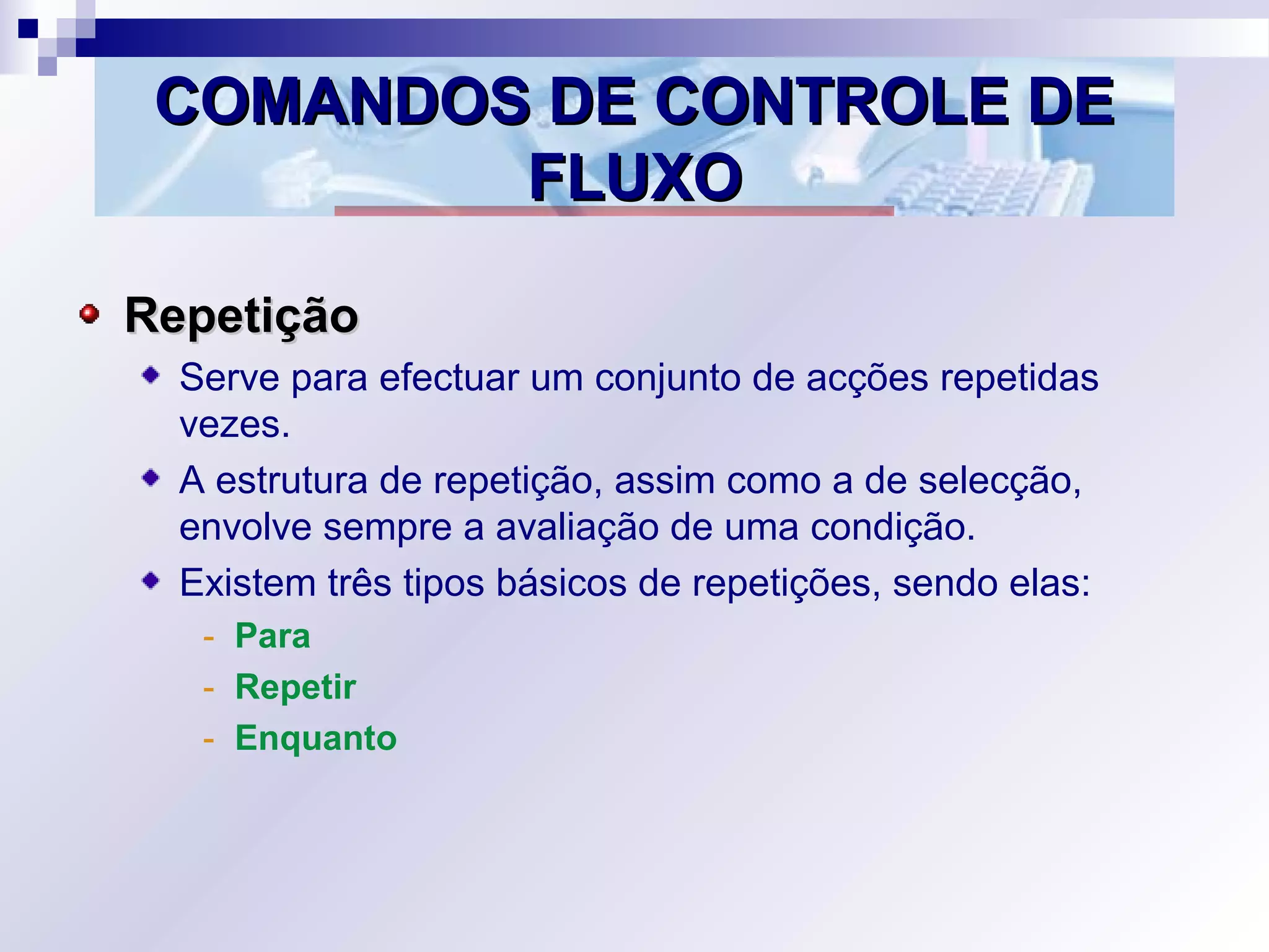 COMANDOS DE CONTROLE DECOMANDOS DE CONTROLE DE
FLUXOFLUXO
RepetiçãoRepetição
Serve para efectuar um conjunto de acções repetidas
vezes.
A estrutura de repetição, assim como a de selecção,
envolve sempre a avaliação de uma condição.
Existem três tipos básicos de repetições, sendo elas:
- Para
- Repetir
- Enquanto
 