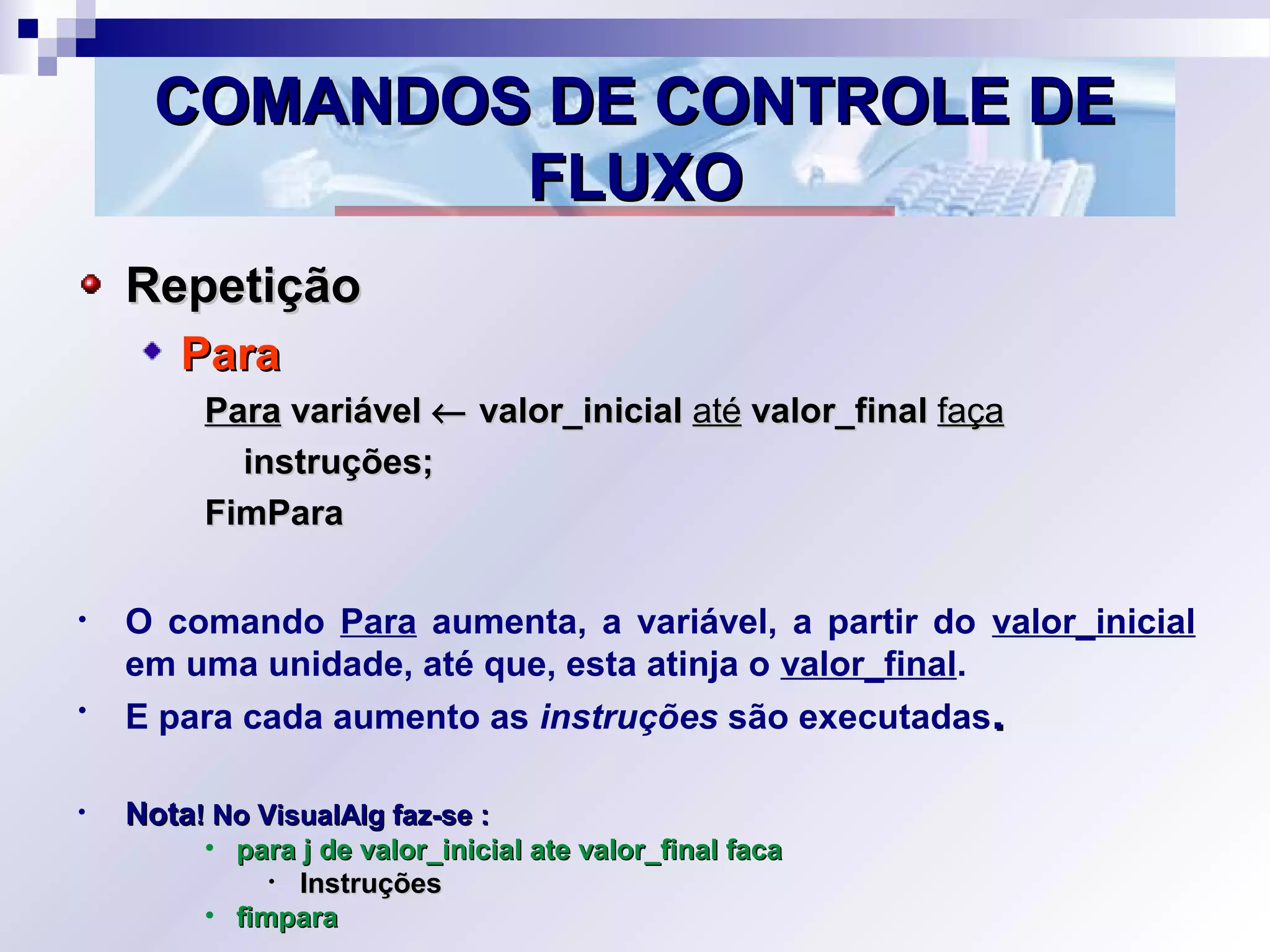 COMANDOS DE CONTROLE DECOMANDOS DE CONTROLE DE
FLUXOFLUXO
RepetiçãoRepetição
ParaPara
ParaPara variávelvariável ←← valor_inicialvalor_inicial atéaté valor_finalvalor_final façafaça
instruções;instruções;
FimParaFimPara
• O comando Para aumenta, a variável, a partir do valor_inicial
em uma unidade, até que, esta atinja o valor_final.
• E para cada aumento as instruções são executadas..
• NotaNota! No VisualAlg faz-se :! No VisualAlg faz-se :
• para j de valor_inicial ate valor_final facapara j de valor_inicial ate valor_final faca
• InstruçõesInstruções
• fimparafimpara
 