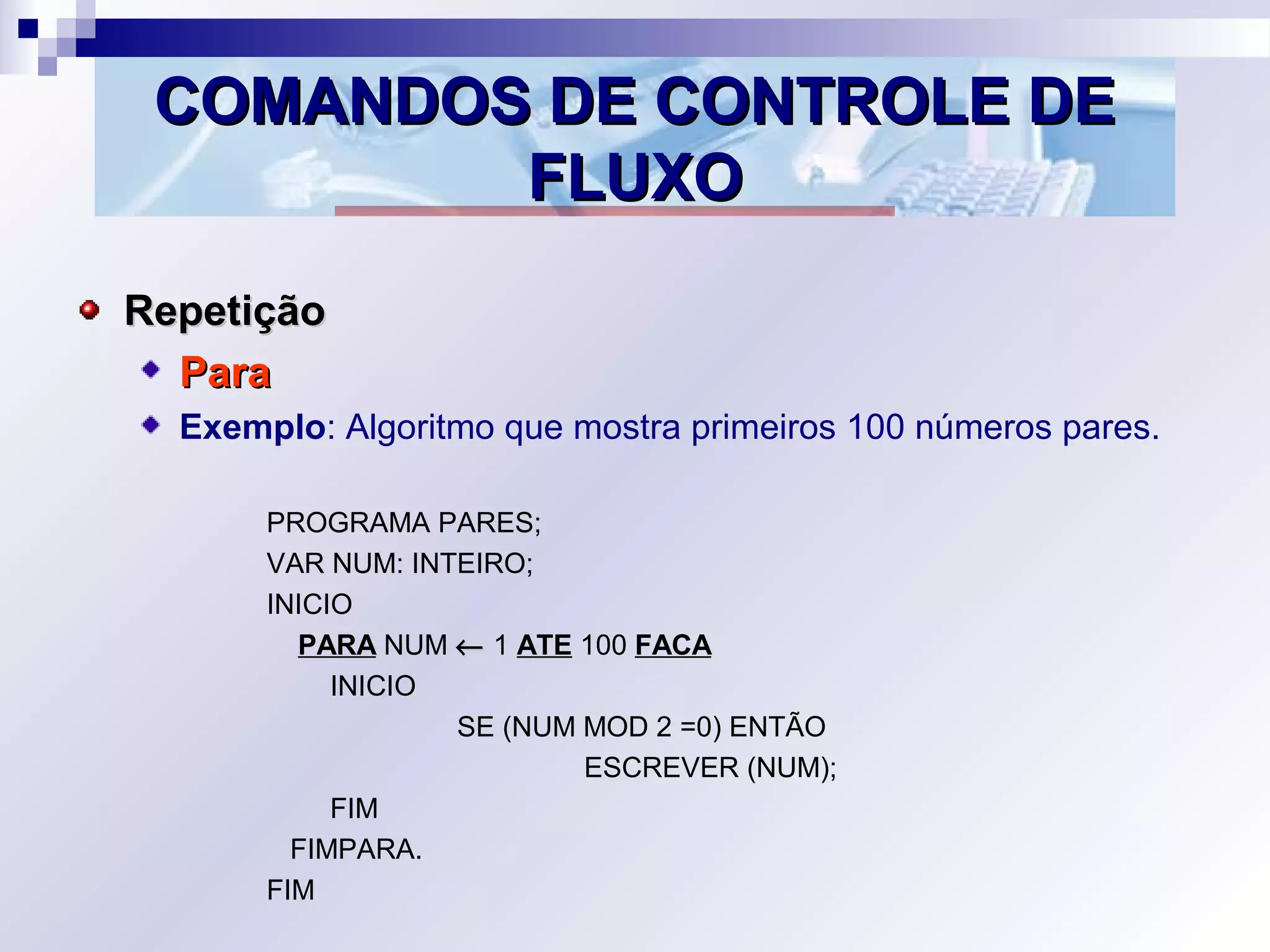 COMANDOS DE CONTROLE DECOMANDOS DE CONTROLE DE
FLUXOFLUXO
RepetiçãoRepetição
ParaPara
Exemplo: Algoritmo que mostra primeiros 100 números pares.
PROGRAMA PARES;
VAR NUM: INTEIRO;
INICIO
PARA NUM ←← 1 ATE 100 FACA
INICIO
SE (NUM MOD 2 =0) ENTÃO
ESCREVER (NUM);
FIM
FIMPARA.
FIM
 