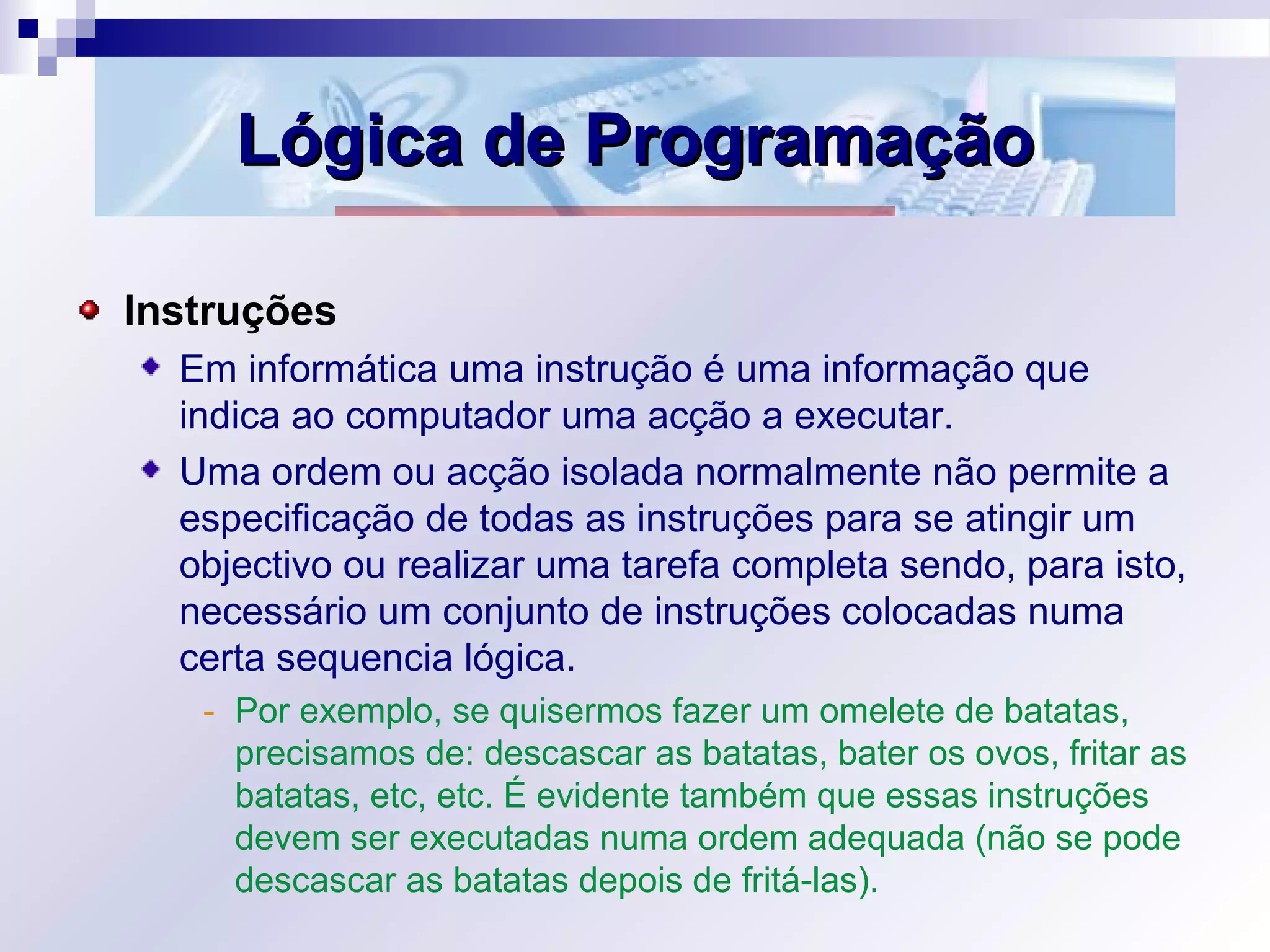 Lógica de ProgramaçãoLógica de Programação
Instruções
Em informática uma instrução é uma informação que
indica ao computador uma acção a executar.
Uma ordem ou acção isolada normalmente não permite a
especificação de todas as instruções para se atingir um
objectivo ou realizar uma tarefa completa sendo, para isto,
necessário um conjunto de instruções colocadas numa
certa sequencia lógica.
- Por exemplo, se quisermos fazer um omelete de batatas,
precisamos de: descascar as batatas, bater os ovos, fritar as
batatas, etc, etc. É evidente também que essas instruções
devem ser executadas numa ordem adequada (não se pode
descascar as batatas depois de fritá-las).
 