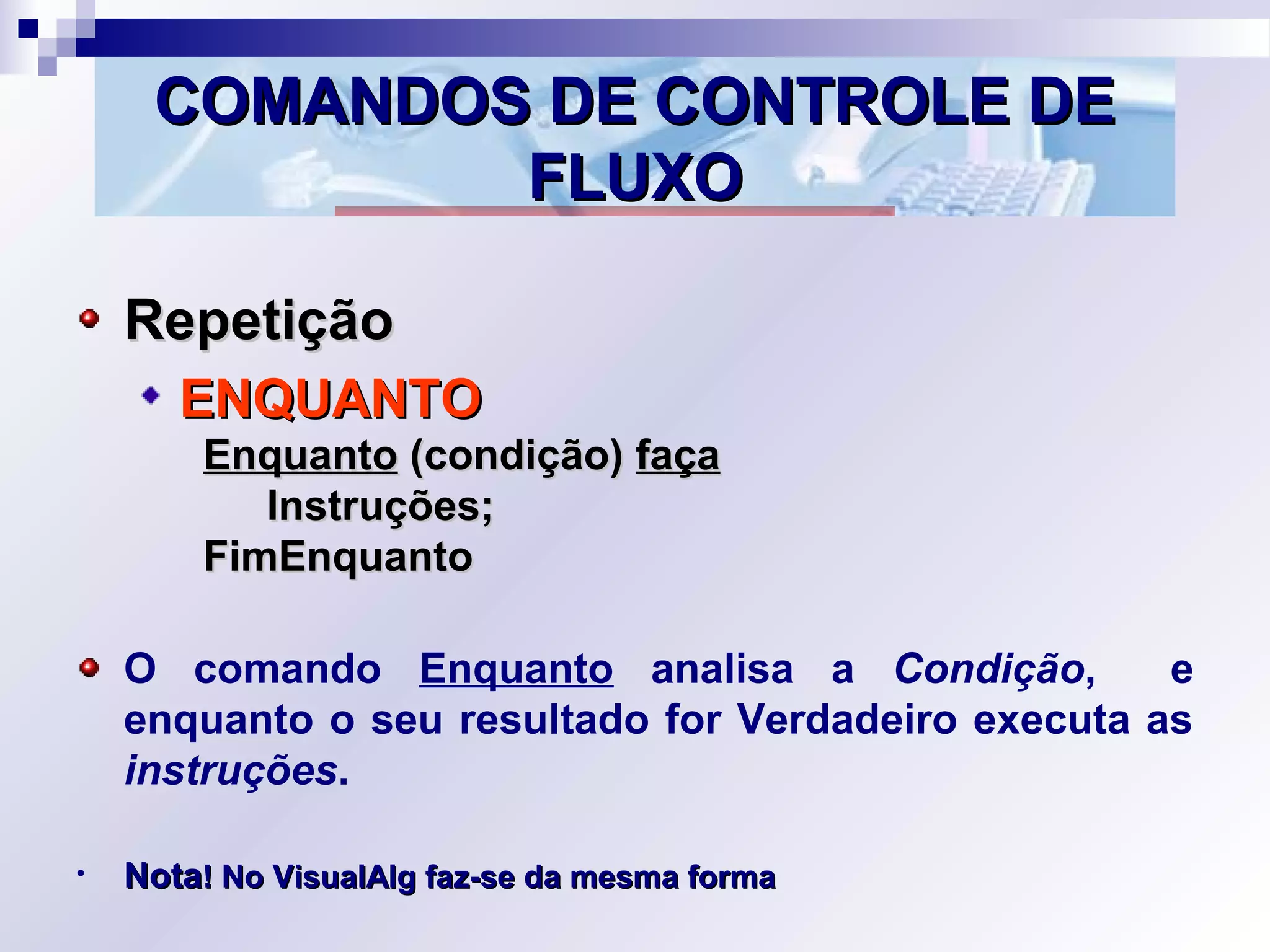 COMANDOS DE CONTROLE DECOMANDOS DE CONTROLE DE
FLUXOFLUXO
RepetiçãoRepetição
ENQUANTOENQUANTO
EnquantoEnquanto (condição)(condição) façafaça
Instruções;Instruções;
FimEnquantoFimEnquanto
O comando Enquanto analisa a Condição, e
enquanto o seu resultado for Verdadeiro executa as
instruções.
• NotaNota! No VisualAlg faz-se da mesma forma! No VisualAlg faz-se da mesma forma
 