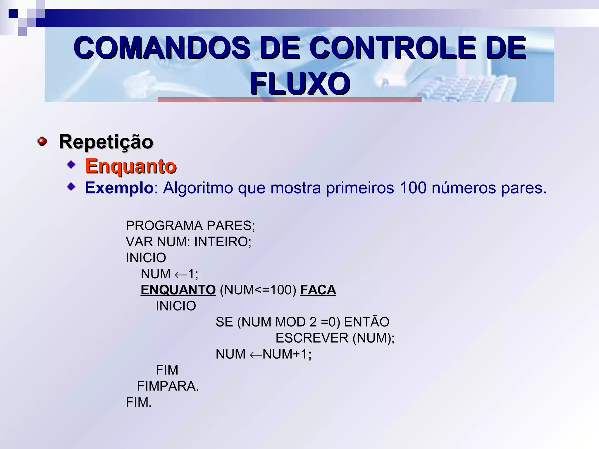 COMANDOS DE CONTROLE DECOMANDOS DE CONTROLE DE
FLUXOFLUXO
RepetiçãoRepetição
EnquantoEnquanto
Exemplo: Algoritmo que mostra primeiros 100 números pares.
PROGRAMA PARES;
VAR NUM: INTEIRO;
INICIO
NUM ←1;
ENQUANTO (NUM<=100) FACA
INICIO
SE (NUM MOD 2 =0) ENTÃO
ESCREVER (NUM);
NUM ←NUM+1;;
FIM
FIMPARA.
FIM.
 