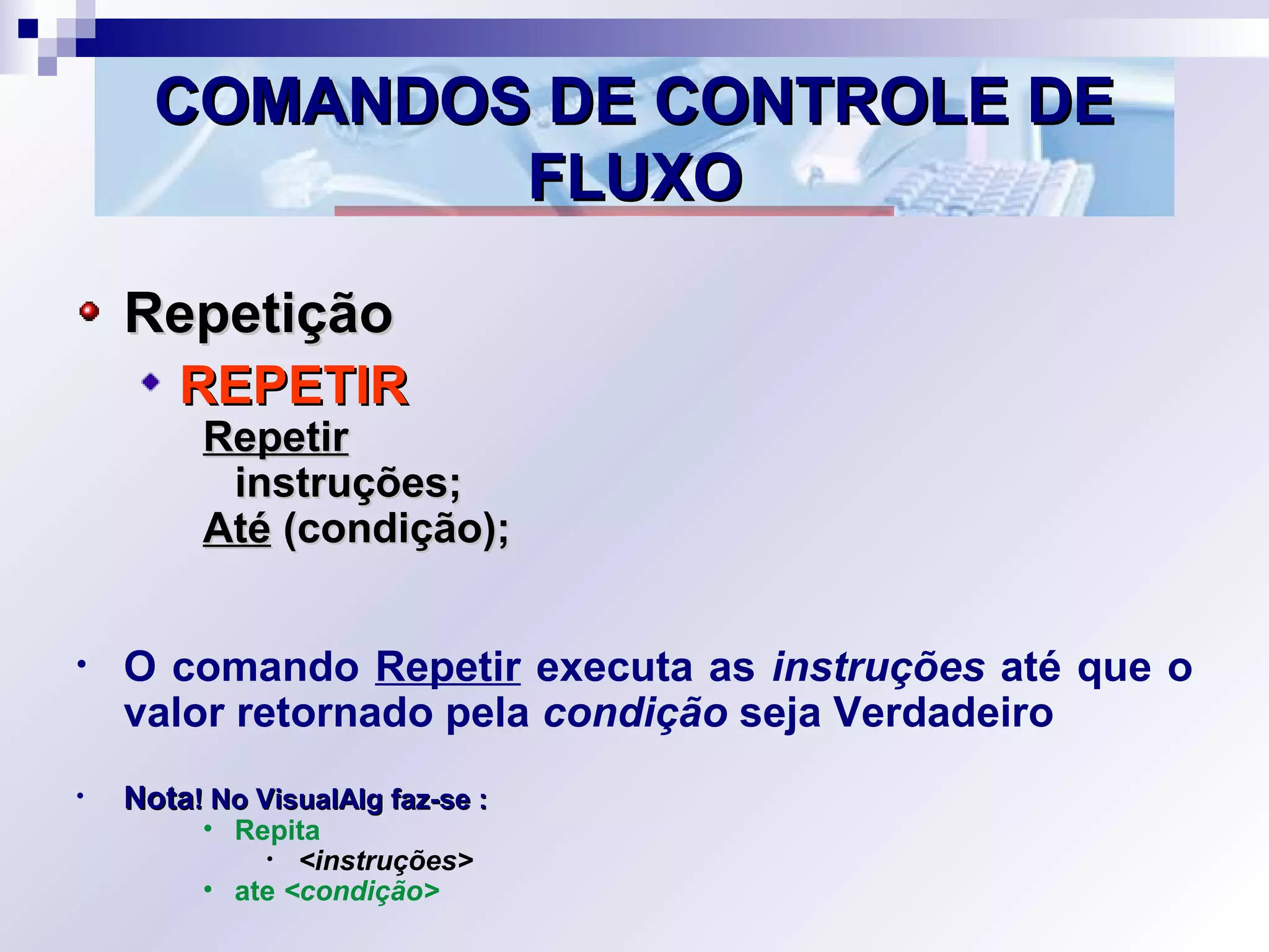 COMANDOS DE CONTROLE DECOMANDOS DE CONTROLE DE
FLUXOFLUXO
RepetiçãoRepetição
REPETIRREPETIR
RepetirRepetir
instruções;instruções;
AtéAté (condição);(condição);
• O comando Repetir executa as instruções até que o
valor retornado pela condição seja Verdadeiro
• NotaNota! No VisualAlg faz-se :! No VisualAlg faz-se :
• Repita
• <instruções>
• ate <condição>
 