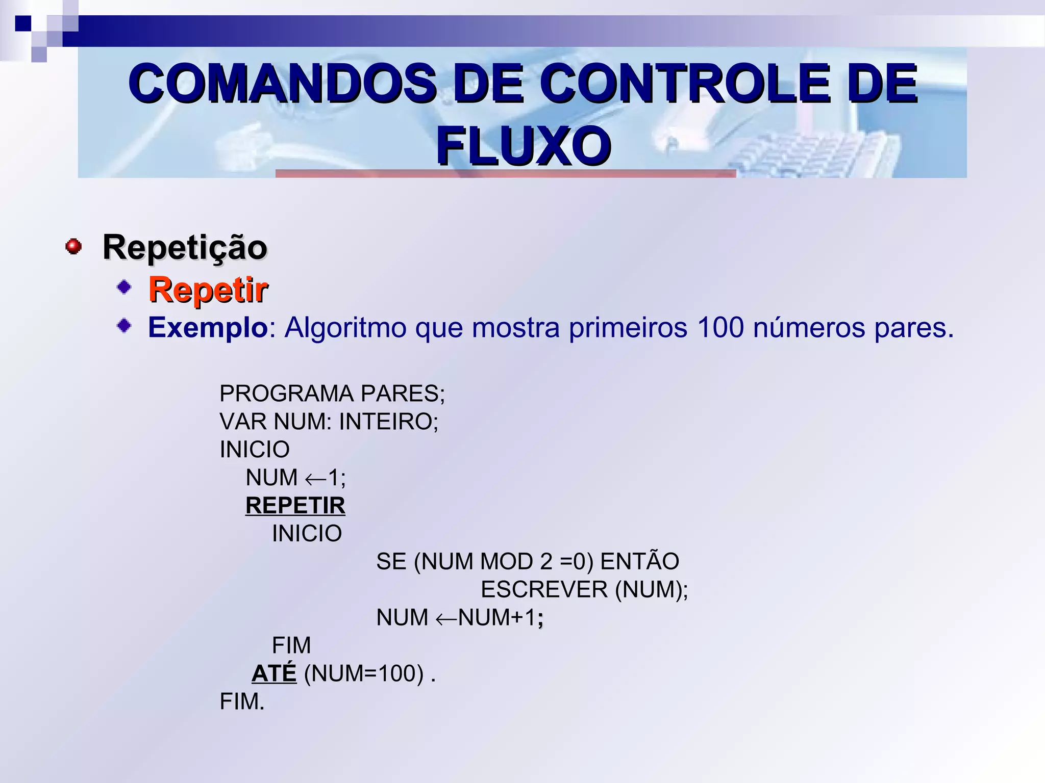 COMANDOS DE CONTROLE DECOMANDOS DE CONTROLE DE
FLUXOFLUXO
RepetiçãoRepetição
RepetirRepetir
Exemplo: Algoritmo que mostra primeiros 100 números pares.
PROGRAMA PARES;
VAR NUM: INTEIRO;
INICIO
NUM ←1;
REPETIR
INICIO
SE (NUM MOD 2 =0) ENTÃO
ESCREVER (NUM);
NUM ←NUM+1;;
FIM
ATÉ (NUM=100) .
FIM.
 