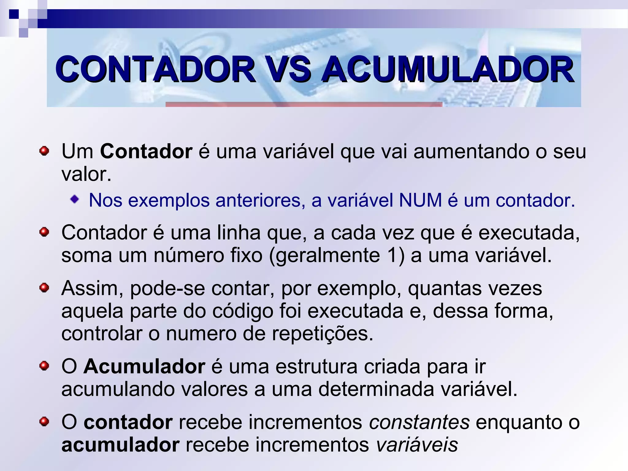 CONTADOR VS ACUMULADORCONTADOR VS ACUMULADOR
Um Contador é uma variável que vai aumentando o seu
valor.
Nos exemplos anteriores, a variável NUM é um contador.
Contador é uma linha que, a cada vez que é executada,
soma um número fixo (geralmente 1) a uma variável.
Assim, pode-se contar, por exemplo, quantas vezes
aquela parte do código foi executada e, dessa forma,
controlar o numero de repetições.
O Acumulador é uma estrutura criada para ir
acumulando valores a uma determinada variável.
O contador recebe incrementos constantes enquanto o
acumulador recebe incrementos variáveis
 