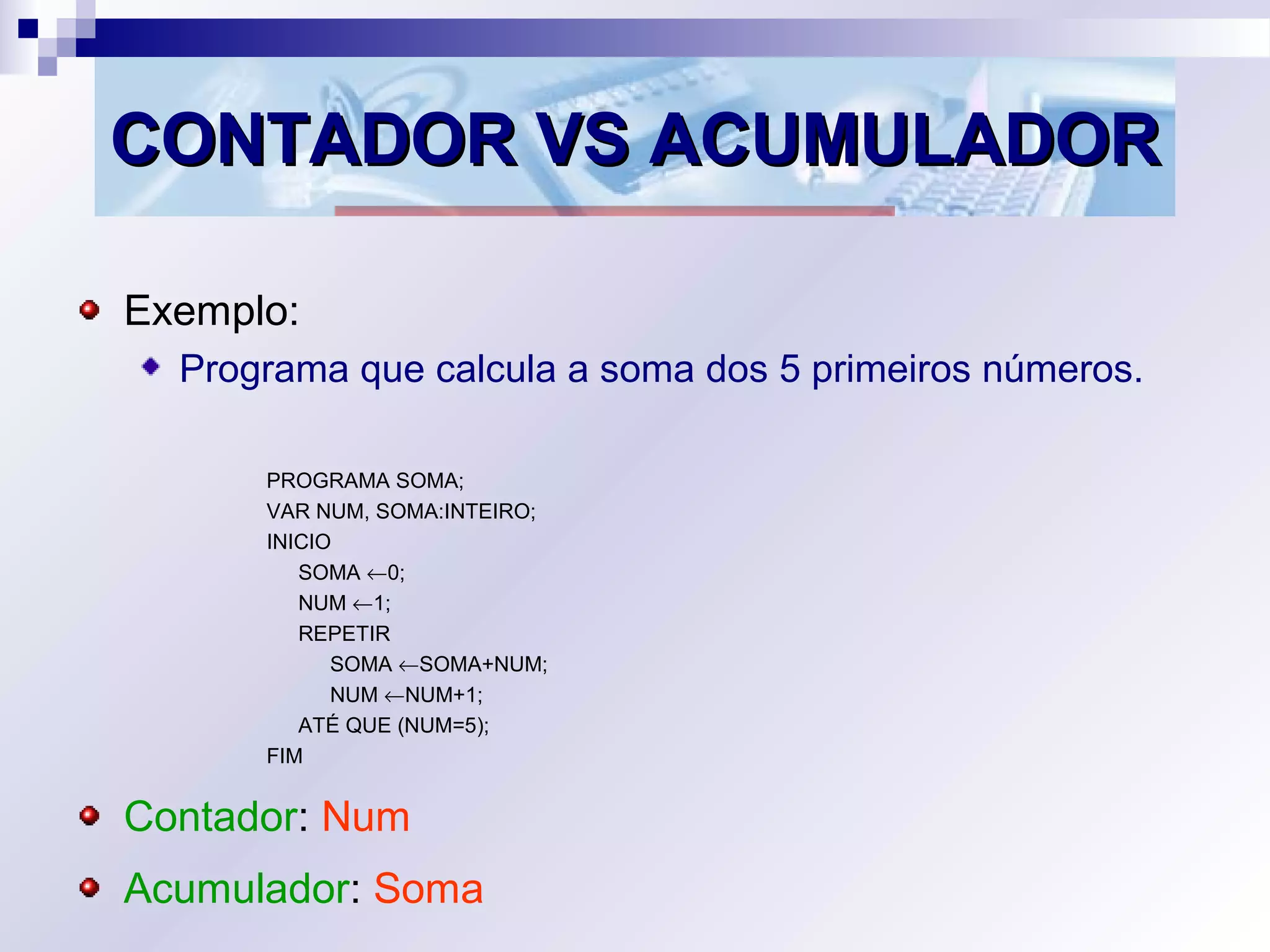 CONTADOR VS ACUMULADORCONTADOR VS ACUMULADOR
Exemplo:
Programa que calcula a soma dos 5 primeiros números.
PROGRAMA SOMA;
VAR NUM, SOMA:INTEIRO;
INICIO
SOMA ←0;
NUM ←1;
REPETIR
SOMA ←SOMA+NUM;
NUM ←NUM+1;
ATÉ QUE (NUM=5);
FIM
Contador: Num
Acumulador: Soma
 