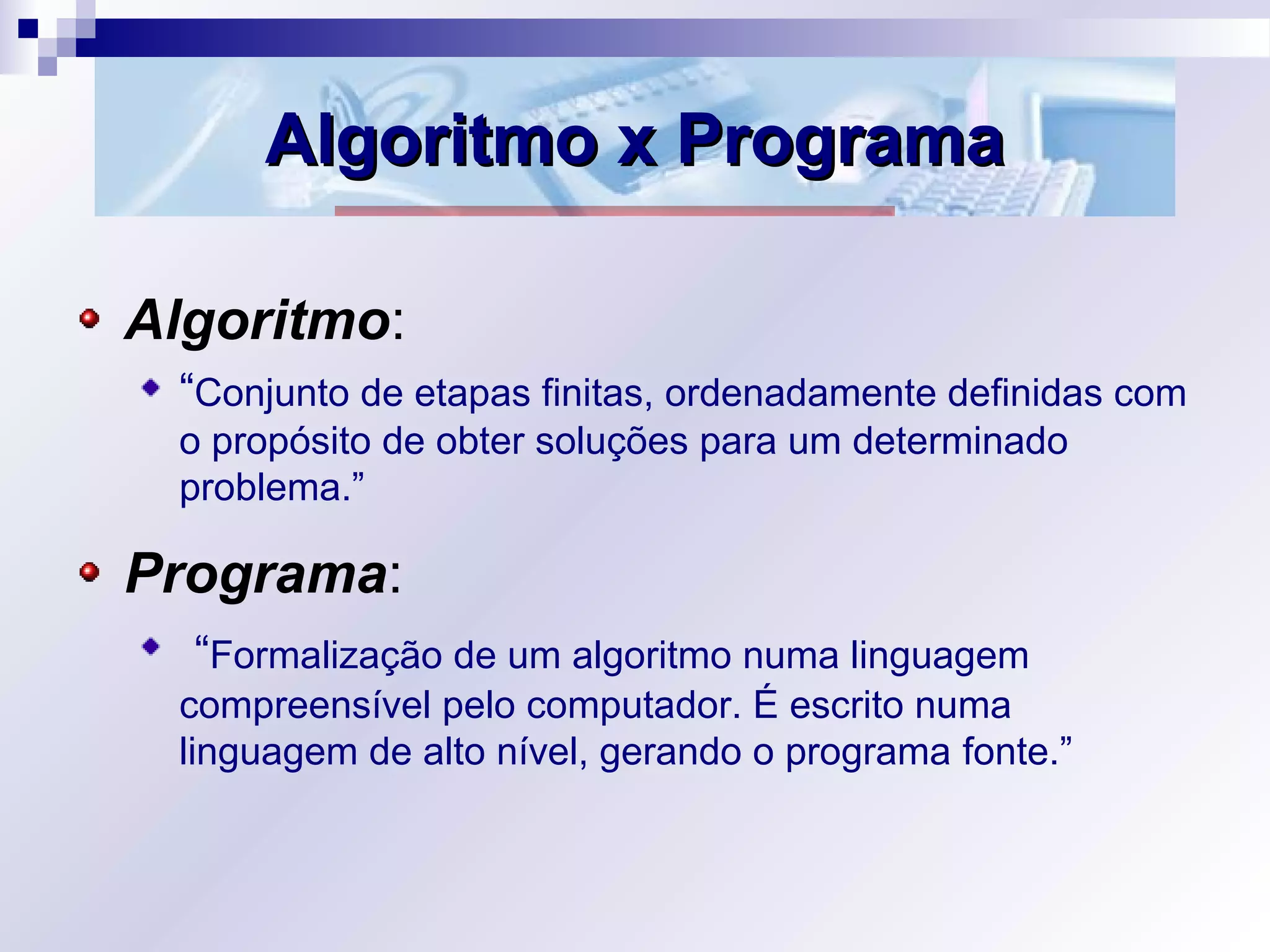 Algoritmo x ProgramaAlgoritmo x Programa
Algoritmo:
“Conjunto de etapas finitas, ordenadamente definidas com
o propósito de obter soluções para um determinado
problema.”
Programa:
“Formalização de um algoritmo numa linguagem
compreensível pelo computador. É escrito numa
linguagem de alto nível, gerando o programa fonte.”
 