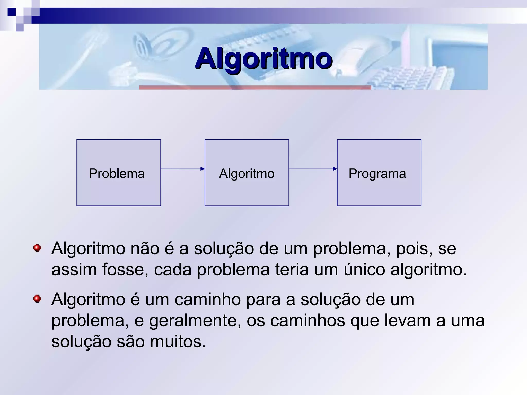 AlgoritmoAlgoritmo
Algoritmo não é a solução de um problema, pois, se
assim fosse, cada problema teria um único algoritmo.
Algoritmo é um caminho para a solução de um
problema, e geralmente, os caminhos que levam a uma
solução são muitos.
Problema Algoritmo Programa
 
